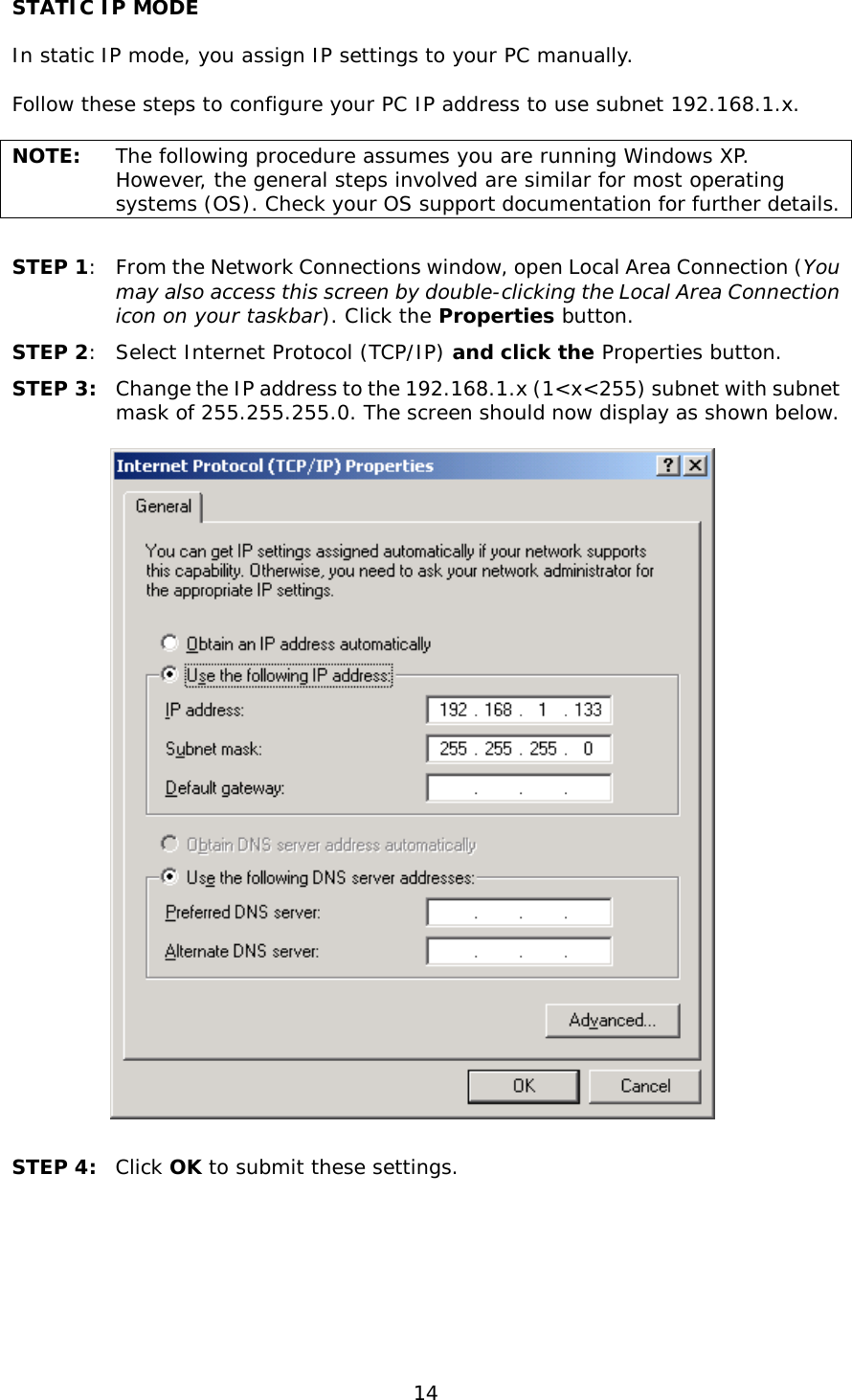  14 STATIC IP MODE  In static IP mode, you assign IP settings to your PC manually.  Follow these steps to configure your PC IP address to use subnet 192.168.1.x.  NOTE: The following procedure assumes you are running Windows XP.  However, the general steps involved are similar for most operating systems (OS). Check your OS support documentation for further details.  STEP 1:  From the Network Connections window, open Local Area Connection (You may also access this screen by double-clicking the Local Area Connection icon on your taskbar). Click the Properties button. STEP 2:  Select Internet Protocol (TCP/IP) and click the Properties button. STEP 3: Change the IP address to the 192.168.1.x (1&lt;x&lt;255) subnet with subnet mask of 255.255.255.0. The screen should now display as shown below.     STEP 4:  Click OK to submit these settings.  