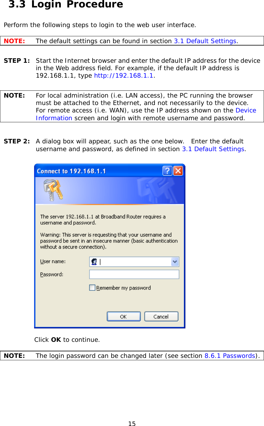  15  3.3 Login Procedure Perform the following steps to login to the web user interface.    NOTE: The default settings can be found in section 3.1 Default Settings.     STEP 1:  Start the Internet browser and enter the default IP address for the device in the Web address field. For example, if the default IP address is 192.168.1.1, type http://192.168.1.1.  NOTE: For local administration (i.e. LAN access), the PC running the browser must be attached to the Ethernet, and not necessarily to the device.   For remote access (i.e. WAN), use the IP address shown on the Device Information screen and login with remote username and password.  STEP 2:  A dialog box will appear, such as the one below.  Enter the default username and password, as defined in section 3.1 Default Settings.      Click OK to continue.  NOTE:   The login password can be changed later (see section 8.6.1 Passwords). 