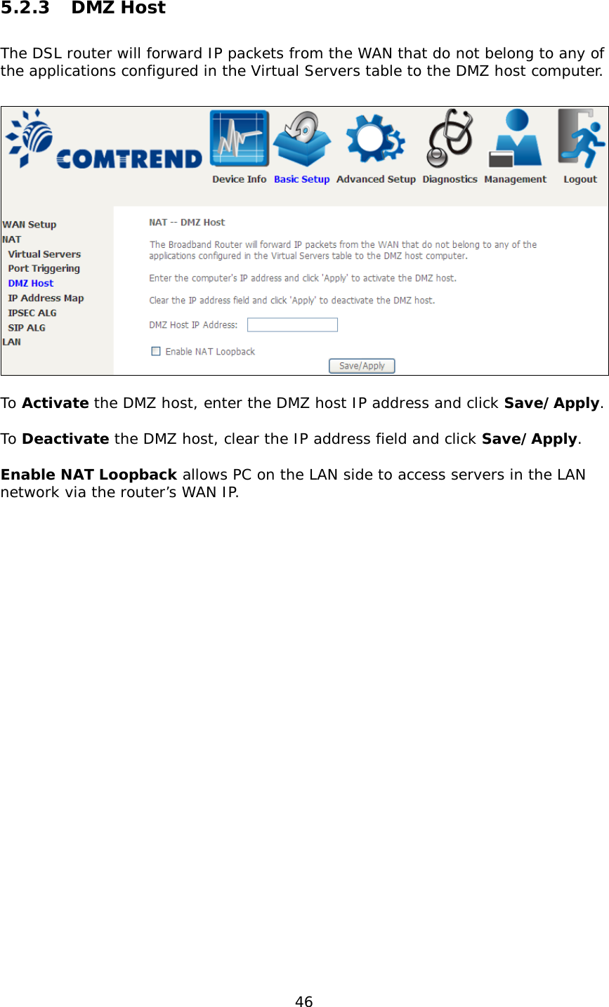  46 5.2.3 DMZ Host The DSL router will forward IP packets from the WAN that do not belong to any of the applications configured in the Virtual Servers table to the DMZ host computer.    To Activate the DMZ host, enter the DMZ host IP address and click Save/Apply.  To Deactivate the DMZ host, clear the IP address field and click Save/Apply.  Enable NAT Loopback allows PC on the LAN side to access servers in the LAN network via the router’s WAN IP. 
