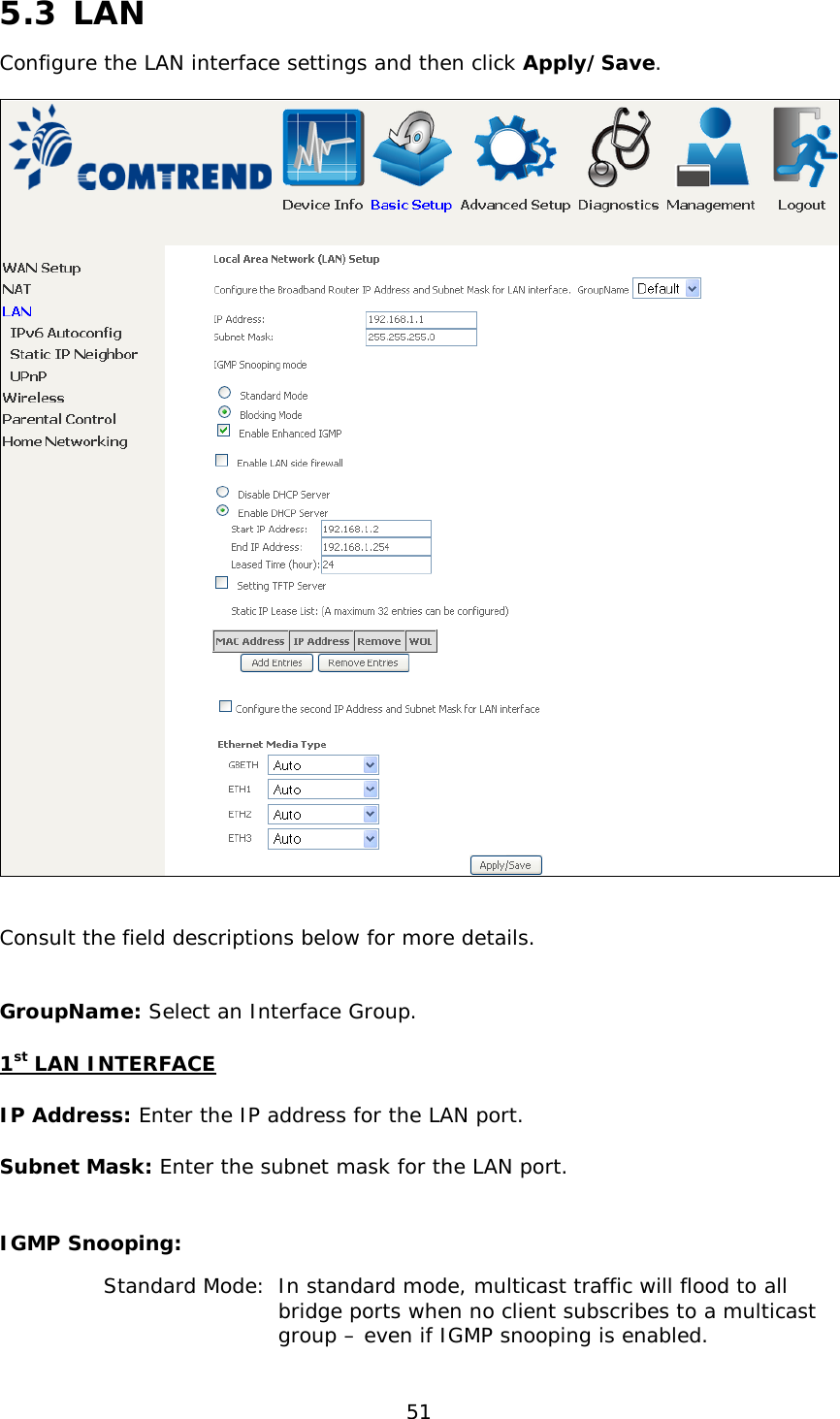  51  5.3 LAN Configure the LAN interface settings and then click Apply/Save.    Consult the field descriptions below for more details.  GroupName: Select an Interface Group. 1st LAN INTERFACE IP Address: Enter the IP address for the LAN port. Subnet Mask: Enter the subnet mask for the LAN port.  IGMP Snooping:       Standard Mode:  In standard mode, multicast traffic will flood to all      bridge ports when no client subscribes to a multicast      group – even if IGMP snooping is enabled. 