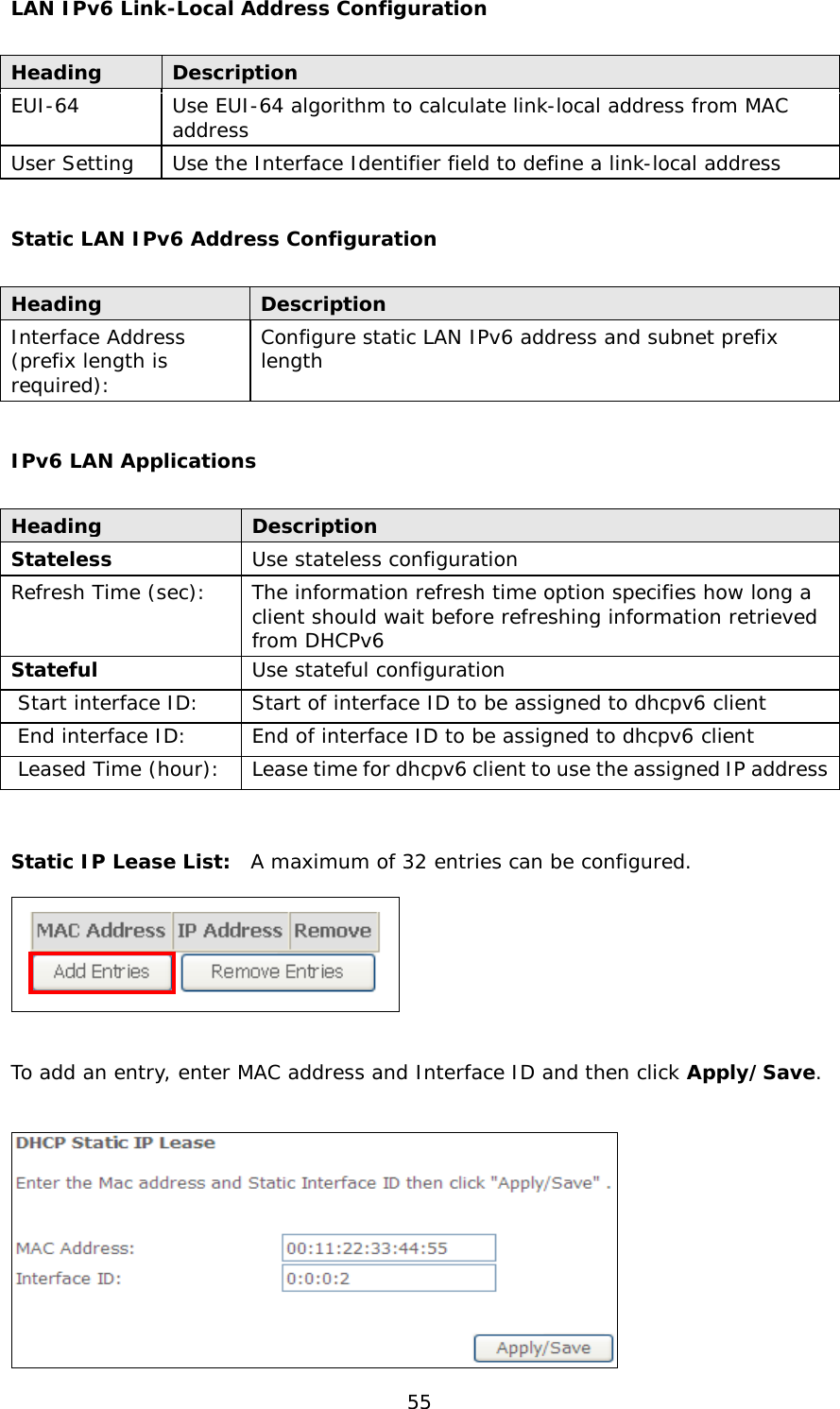  55 LAN IPv6 Link-Local Address Configuration  Heading Description EUI-64 Use EUI-64 algorithm to calculate link-local address from MAC address User Setting Use the Interface Identifier field to define a link-local address  Static LAN IPv6 Address Configuration  Heading Description Interface Address  (prefix length is required): Configure static LAN IPv6 address and subnet prefix length  IPv6 LAN Applications  Heading Description Stateless Use stateless configuration Refresh Time (sec): The information refresh time option specifies how long a client should wait before refreshing information retrieved from DHCPv6 Stateful Use stateful configuration  Start interface ID: Start of interface ID to be assigned to dhcpv6 client  End interface ID: End of interface ID to be assigned to dhcpv6 client  Leased Time (hour): Lease time for dhcpv6 client to use the assigned IP address   Static IP Lease List:  A maximum of 32 entries can be configured.    To add an entry, enter MAC address and Interface ID and then click Apply/Save.   
