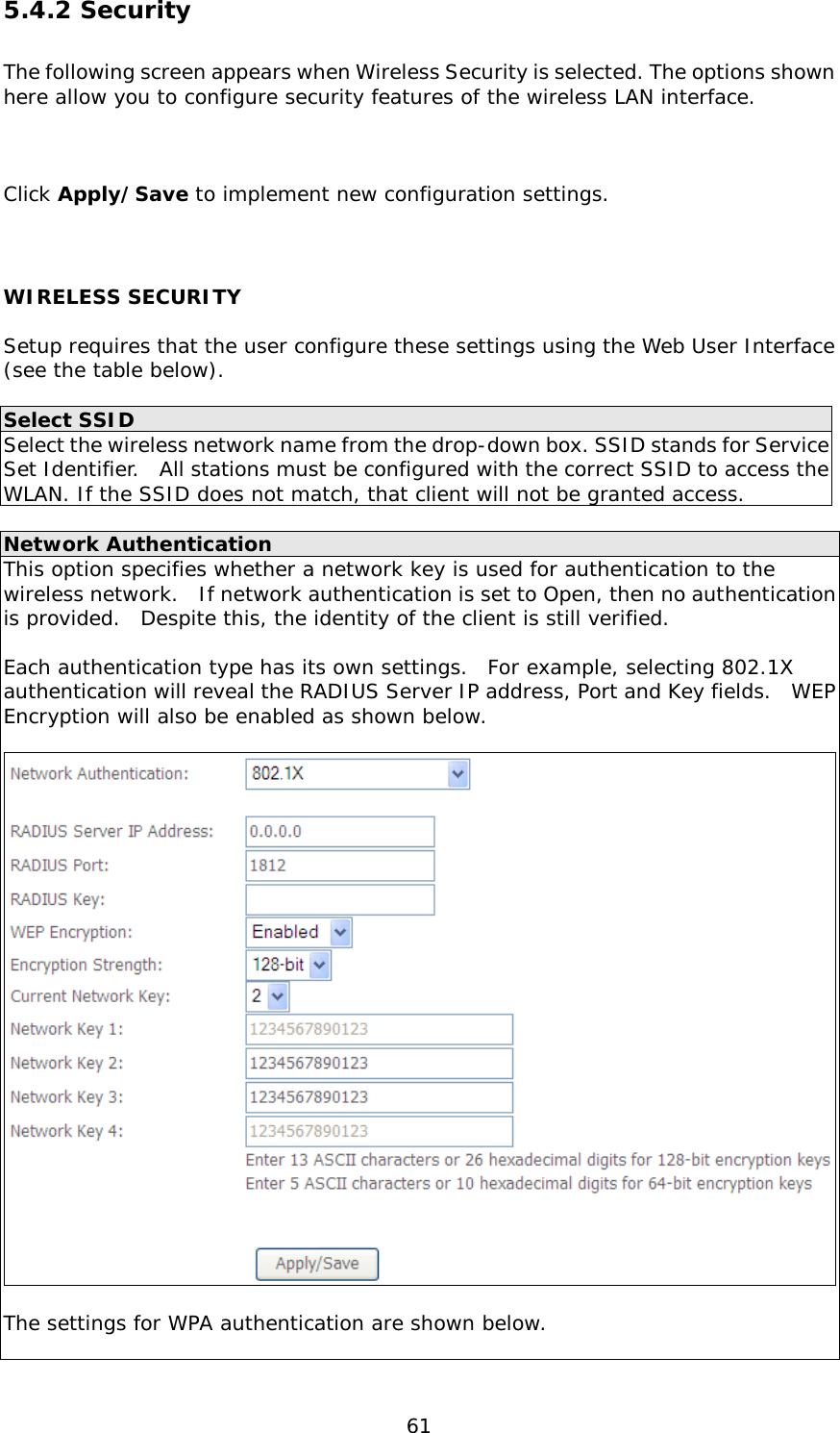  61 5.4.2 Security The following screen appears when Wireless Security is selected. The options shown here allow you to configure security features of the wireless LAN interface.      Click Apply/Save to implement new configuration settings.  WIRELESS SECURITY  Setup requires that the user configure these settings using the Web User Interface (see the table below).    Select SSID Select the wireless network name from the drop-down box. SSID stands for Service Set Identifier.  All stations must be configured with the correct SSID to access the WLAN. If the SSID does not match, that client will not be granted access.  Network Authentication This option specifies whether a network key is used for authentication to the wireless network.  If network authentication is set to Open, then no authentication is provided.  Despite this, the identity of the client is still verified.    Each authentication type has its own settings.  For example, selecting 802.1X authentication will reveal the RADIUS Server IP address, Port and Key fields.  WEP Encryption will also be enabled as shown below.    The settings for WPA authentication are shown below.  