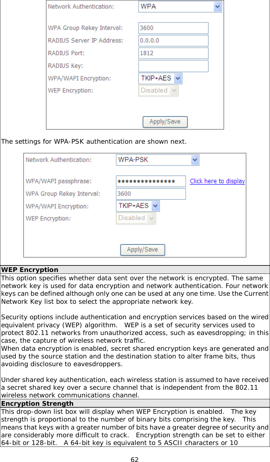  62   The settings for WPA-PSK authentication are shown next.    WEP Encryption This option specifies whether data sent over the network is encrypted. The same network key is used for data encryption and network authentication. Four network keys can be defined although only one can be used at any one time. Use the Current Network Key list box to select the appropriate network key.   Security options include authentication and encryption services based on the wired equivalent privacy (WEP) algorithm.  WEP is a set of security services used to protect 802.11 networks from unauthorized access, such as eavesdropping; in this case, the capture of wireless network traffic.   When data encryption is enabled, secret shared encryption keys are generated and used by the source station and the destination station to alter frame bits, thus avoiding disclosure to eavesdroppers.  Under shared key authentication, each wireless station is assumed to have received a secret shared key over a secure channel that is independent from the 802.11 wireless network communications channel. Encryption Strength This drop-down list box will display when WEP Encryption is enabled.  The key strength is proportional to the number of binary bits comprising the key.  This means that keys with a greater number of bits have a greater degree of security and are considerably more difficult to crack.  Encryption strength can be set to either 64-bit or 128-bit.  A 64-bit key is equivalent to 5 ASCII characters or 10 