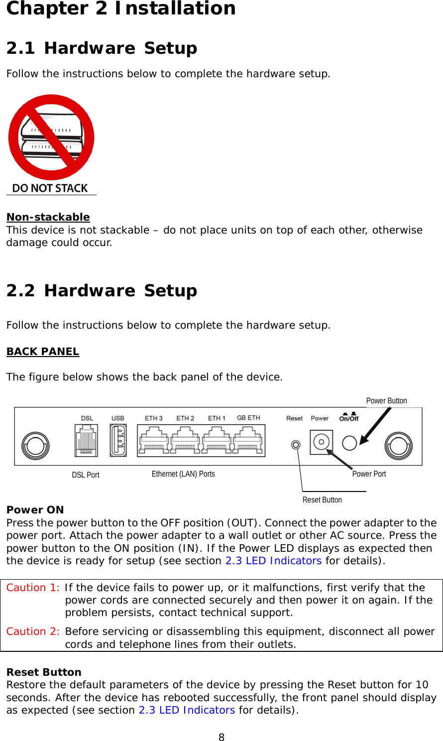  8 Chapter 2 Installation 2.1 Hardware Setup  Follow the instructions below to complete the hardware setup.    Non-stackable This device is not stackable – do not place units on top of each other, otherwise damage could occur.  2.2 Hardware Setup  Follow the instructions below to complete the hardware setup. BACK PANEL  The figure below shows the back panel of the device.      Power ON Press the power button to the OFF position (OUT). Connect the power adapter to the power port. Attach the power adapter to a wall outlet or other AC source. Press the power button to the ON position (IN). If the Power LED displays as expected then the device is ready for setup (see section 2.3 LED Indicators for details).  Caution 1: If the device fails to power up, or it malfunctions, first verify that the power cords are connected securely and then power it on again. If the problem persists, contact technical support. Caution 2: Before servicing or disassembling this equipment, disconnect all power cords and telephone lines from their outlets. Reset Button Restore the default parameters of the device by pressing the Reset button for 10 seconds. After the device has rebooted successfully, the front panel should display as expected (see section 2.3 LED Indicators for details).   Reset Button Power Port Ethernet (LAN) Ports      DSL Port Power Button       