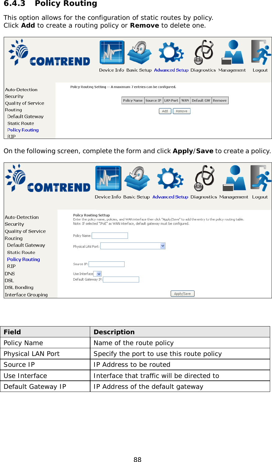 88 6.4.3 Policy Routing This option allows for the configuration of static routes by policy.  Click Add to create a routing policy or Remove to delete one.    On the following screen, complete the form and click Apply/Save to create a policy.      Field Description Policy Name Name of the route policy Physical LAN Port Specify the port to use this route policy Source IP IP Address to be routed Use Interface Interface that traffic will be directed to Default Gateway IP IP Address of the default gateway 