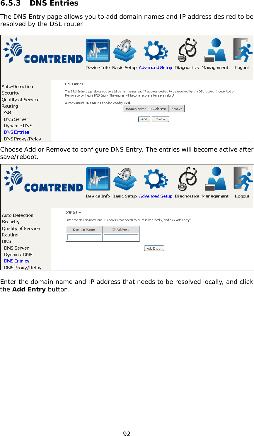  92 6.5.3  DNS Entries The DNS Entry page allows you to add domain names and IP address desired to be resolved by the DSL router.    Choose Add or Remove to configure DNS Entry. The entries will become active after save/reboot.   Enter the domain name and IP address that needs to be resolved locally, and click the Add Entry button.  
