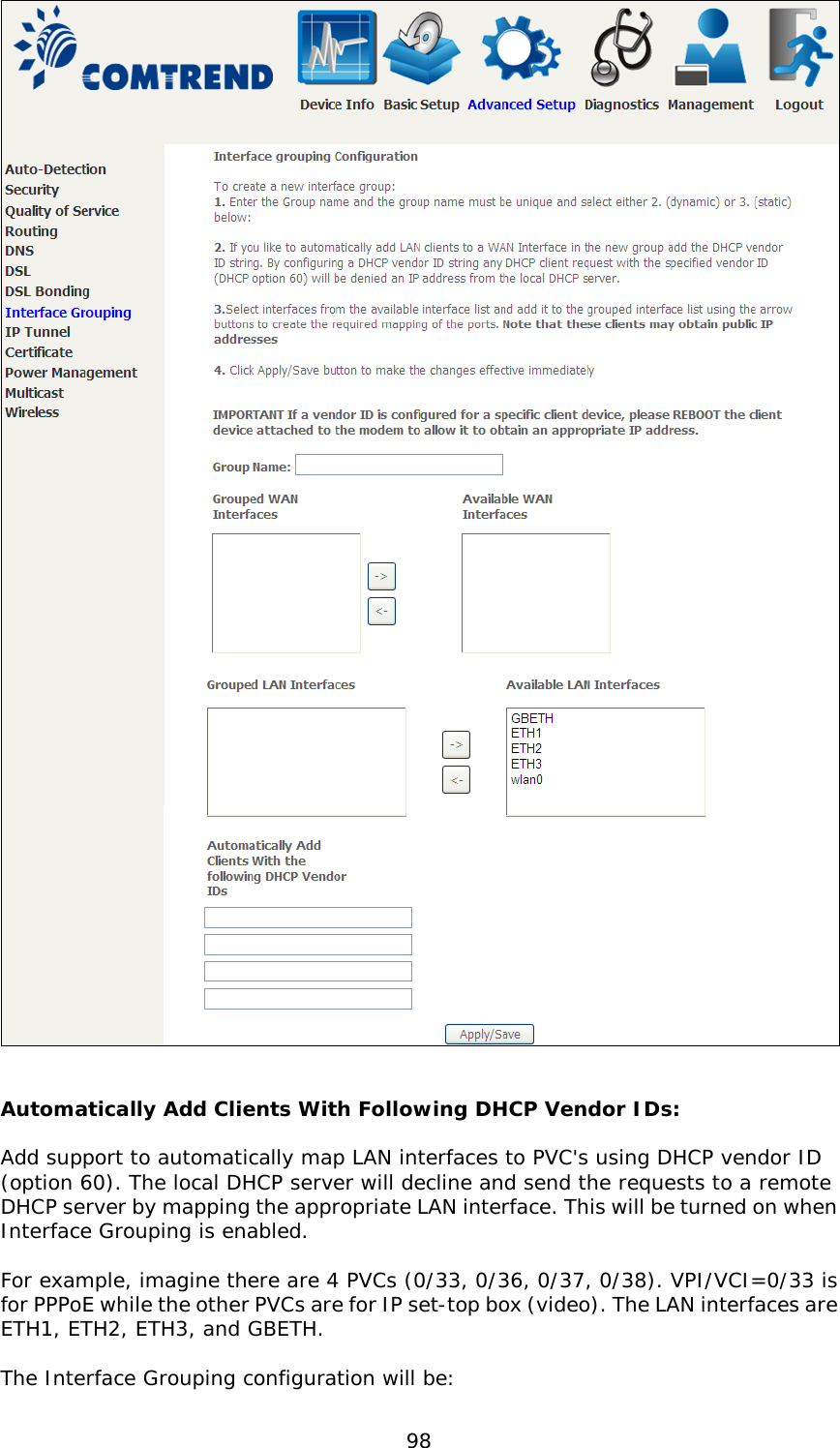  98    Automatically Add Clients With Following DHCP Vendor IDs:  Add support to automatically map LAN interfaces to PVC&apos;s using DHCP vendor ID (option 60). The local DHCP server will decline and send the requests to a remote DHCP server by mapping the appropriate LAN interface. This will be turned on when Interface Grouping is enabled.  For example, imagine there are 4 PVCs (0/33, 0/36, 0/37, 0/38). VPI/VCI=0/33 is for PPPoE while the other PVCs are for IP set-top box (video). The LAN interfaces are ETH1, ETH2, ETH3, and GBETH.  The Interface Grouping configuration will be: 