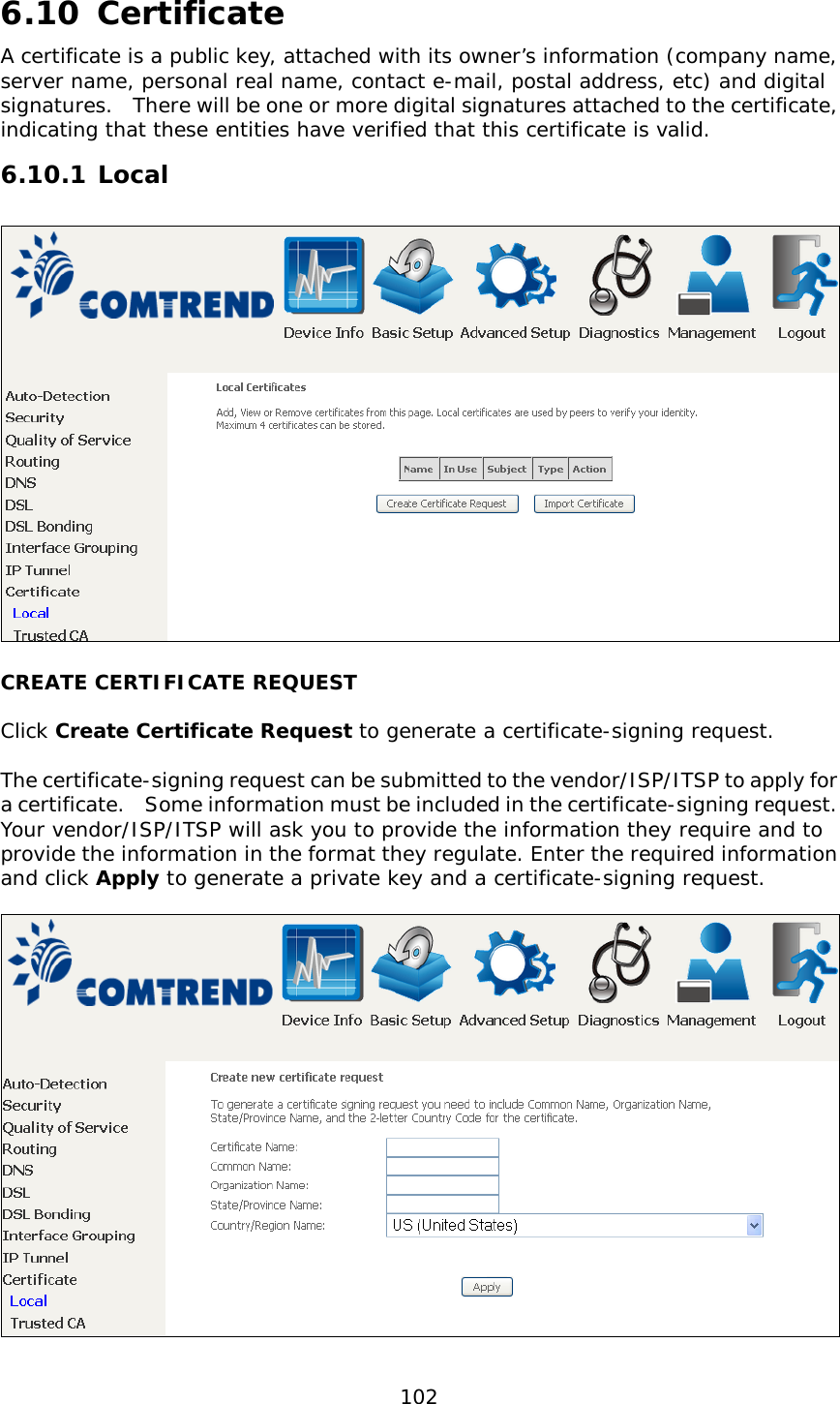  102    6.10 Certificate A certificate is a public key, attached with its owner’s information (company name, server name, personal real name, contact e-mail, postal address, etc) and digital signatures.   There will be one or more digital signatures attached to the certificate, indicating that these entities have verified that this certificate is valid. 6.10.1 Local  CREATE CERTIFICATE REQUEST  Click Create Certificate Request to generate a certificate-signing request.   The certificate-signing request can be submitted to the vendor/ISP/ITSP to apply for a certificate.    Some information must be included in the certificate-signing request.   Your vendor/ISP/ITSP will ask you to provide the information they require and to provide the information in the format they regulate. Enter the required information and click Apply to generate a private key and a certificate-signing request.      
