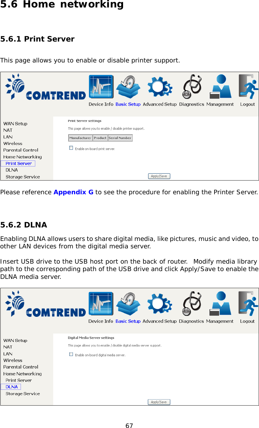  67 5.6 Home networking  5.6.1 Print Server  This page allows you to enable or disable printer support.    Please reference Appendix G to see the procedure for enabling the Printer Server.   5.6.2 DLNA Enabling DLNA allows users to share digital media, like pictures, music and video, to other LAN devices from the digital media server.  Insert USB drive to the USB host port on the back of router.  Modify media library path to the corresponding path of the USB drive and click Apply/Save to enable the DLNA media server.    