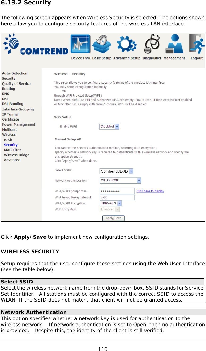  110 6.13.2 Security The following screen appears when Wireless Security is selected. The options shown here allow you to configure security features of the wireless LAN interface.     Click Apply/Save to implement new configuration settings. WIRELESS SECURITY  Setup requires that the user configure these settings using the Web User Interface (see the table below).    Select SSID Select the wireless network name from the drop-down box. SSID stands for Service Set Identifier.  All stations must be configured with the correct SSID to access the WLAN. If the SSID does not match, that client will not be granted access.  Network Authentication This option specifies whether a network key is used for authentication to the wireless network.  If network authentication is set to Open, then no authentication is provided.  Despite this, the identity of the client is still verified.    