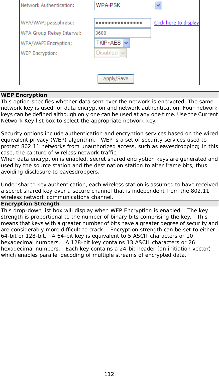  112   WEP Encryption This option specifies whether data sent over the network is encrypted. The same network key is used for data encryption and network authentication. Four network keys can be defined although only one can be used at any one time. Use the Current Network Key list box to select the appropriate network key.   Security options include authentication and encryption services based on the wired equivalent privacy (WEP) algorithm.  WEP is a set of security services used to protect 802.11 networks from unauthorized access, such as eavesdropping; in this case, the capture of wireless network traffic.   When data encryption is enabled, secret shared encryption keys are generated and used by the source station and the destination station to alter frame bits, thus avoiding disclosure to eavesdroppers.  Under shared key authentication, each wireless station is assumed to have received a secret shared key over a secure channel that is independent from the 802.11 wireless network communications channel. Encryption Strength This drop-down list box will display when WEP Encryption is enabled.  The key strength is proportional to the number of binary bits comprising the key.  This means that keys with a greater number of bits have a greater degree of security and are considerably more difficult to crack.  Encryption strength can be set to either 64-bit or 128-bit.  A 64-bit key is equivalent to 5 ASCII characters or 10 hexadecimal numbers.  A 128-bit key contains 13 ASCII characters or 26 hexadecimal numbers.  Each key contains a 24-bit header (an initiation vector) which enables parallel decoding of multiple streams of encrypted data.    