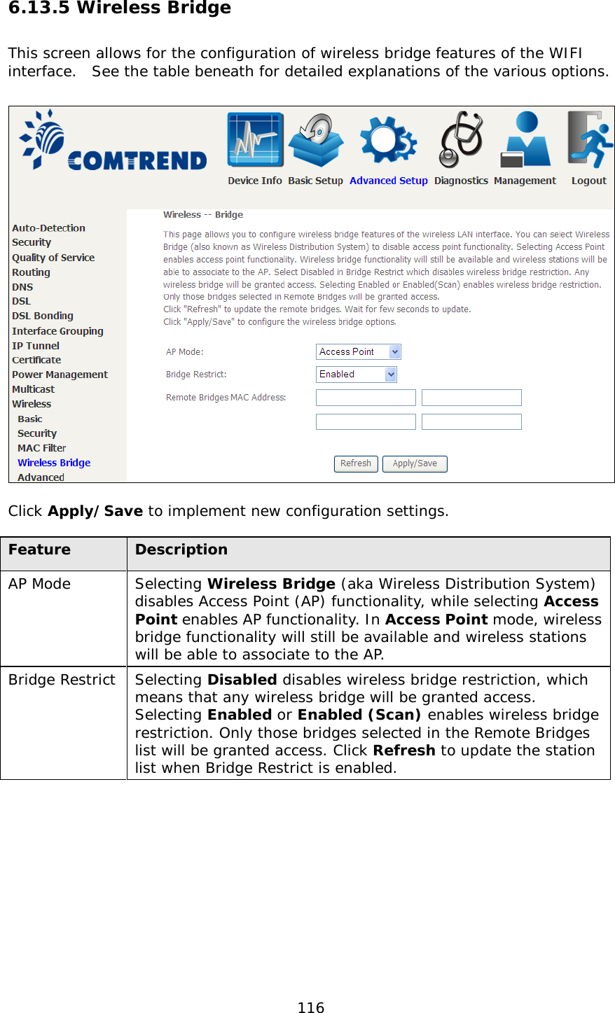  116 6.13.5 Wireless Bridge This screen allows for the configuration of wireless bridge features of the WIFI interface.  See the table beneath for detailed explanations of the various options.    Click Apply/Save to implement new configuration settings.   Feature Description AP Mode Selecting Wireless Bridge (aka Wireless Distribution System) disables Access Point (AP) functionality, while selecting Access Point enables AP functionality. In Access Point mode, wireless bridge functionality will still be available and wireless stations will be able to associate to the AP.   Bridge Restrict Selecting Disabled disables wireless bridge restriction, which means that any wireless bridge will be granted access.  Selecting Enabled or Enabled (Scan) enables wireless bridge restriction. Only those bridges selected in the Remote Bridges list will be granted access. Click Refresh to update the station list when Bridge Restrict is enabled.  