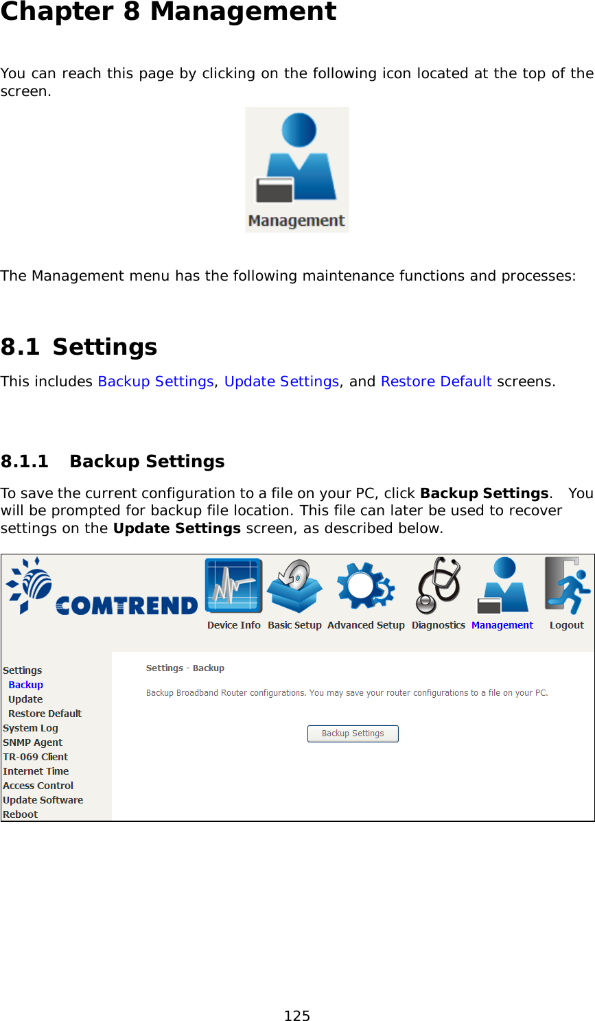  125 Chapter 8 Management You can reach this page by clicking on the following icon located at the top of the screen.    The Management menu has the following maintenance functions and processes:   8.1 Settings This includes Backup Settings, Update Settings, and Restore Default screens.   8.1.1 Backup Settings  To save the current configuration to a file on your PC, click Backup Settings.  You will be prompted for backup file location. This file can later be used to recover settings on the Update Settings screen, as described below.    