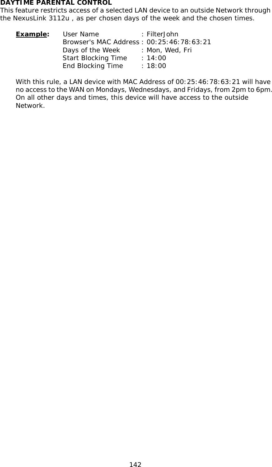  142 DAYTIME PARENTAL CONTROL This feature restricts access of a selected LAN device to an outside Network through the NexusLink 3112u , as per chosen days of the week and the chosen times.  Example:  User Name   : FilterJohn Browser&apos;s MAC Address : 00:25:46:78:63:21 Days of the Week    : Mon, Wed, Fri Start Blocking Time : 14:00 End Blocking Time   : 18:00  With this rule, a LAN device with MAC Address of 00:25:46:78:63:21 will have no access to the WAN on Mondays, Wednesdays, and Fridays, from 2pm to 6pm. On all other days and times, this device will have access to the outside Network. 