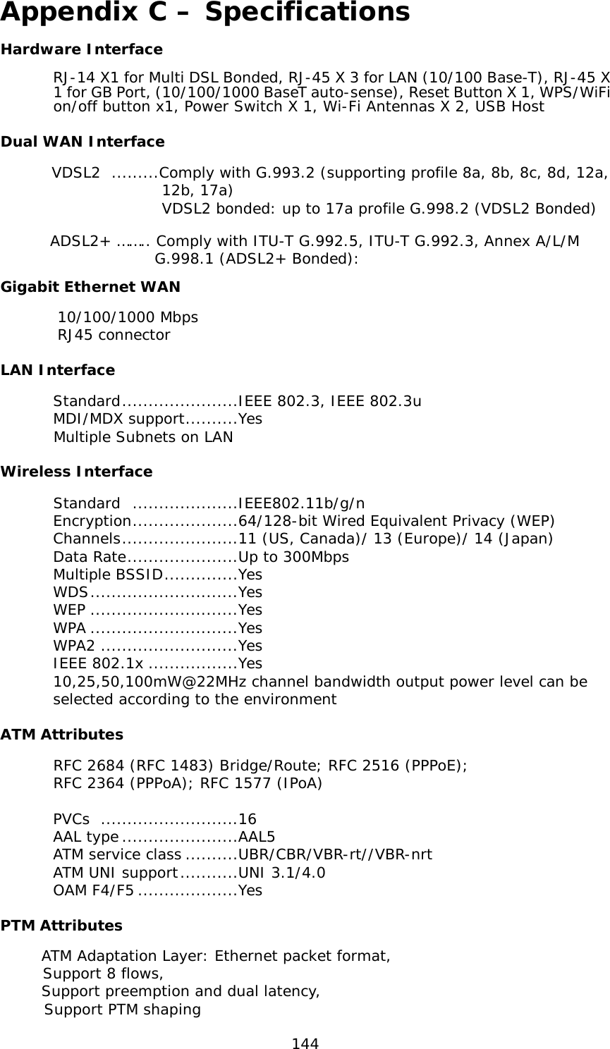  144 Appendix C – Specifications Hardware Interface RJ-14 X1 for Multi DSL Bonded, RJ-45 X 3 for LAN (10/100 Base-T), RJ-45 X 1 for GB Port, (10/100/1000 BaseT auto-sense), Reset Button X 1, WPS/WiFi on/off button x1, Power Switch X 1, Wi-Fi Antennas X 2, USB Host  Dual WAN Interface        VDSL2  .........Comply with G.993.2 (supporting profile 8a, 8b, 8c, 8d, 12a,                         12b, 17a)                       VDSL2 bonded: up to 17a profile G.998.2 (VDSL2 Bonded)               ADSL2+ …….. Comply with ITU-T G.992.5, ITU-T G.992.3, Annex A/L/M                      G.998.1 (ADSL2+ Bonded):  Gigabit Ethernet WAN         10/100/1000 Mbps        RJ45 connector LAN Interface  Standard ......................IEEE 802.3, IEEE 802.3u   MDI/MDX support ..........Yes          Multiple Subnets on LAN Wireless Interface Standard  ....................IEEE802.11b/g/n  Encryption ....................64/128-bit Wired Equivalent Privacy (WEP) Channels ......................11 (US, Canada)/ 13 (Europe)/ 14 (Japan) Data Rate .....................Up to 300Mbps Multiple BSSID ..............Yes WDS ............................Yes WEP ............................Yes WPA ............................Yes WPA2 ..........................Yes IEEE 802.1x .................Yes 10,25,50,100mW@22MHz channel bandwidth output power level can be selected according to the environment ATM Attributes  RFC 2684 (RFC 1483) Bridge/Route; RFC 2516 (PPPoE);  RFC 2364 (PPPoA); RFC 1577 (IPoA)                                             PVCs  ..........................16  AAL type ......................AAL5   ATM service class ..........UBR/CBR/VBR-rt//VBR-nrt   ATM UNI support ...........UNI 3.1/4.0  OAM F4/F5 ...................Yes  PTM Attributes  ATM Adaptation Layer: Ethernet packet format,   Support 8 flows,  Support preemption and dual latency,        Support PTM shaping 