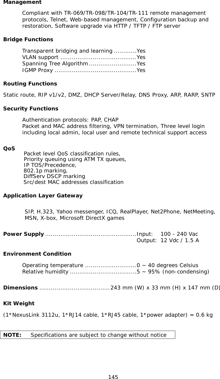  145 Management Compliant with TR-069/TR-098/TR-104/TR-111 remote management protocols, Telnet, Web-based management, Configuration backup and restoration, Software upgrade via HTTP / TFTP / FTP server Bridge Functions  Transparent bridging and learning ............Yes  VLAN support ........................................Yes  Spanning Tree Algorithm .........................Yes  IGMP Proxy ...........................................Yes Routing Functions Static route, RIP v1/v2, DMZ, DHCP Server/Relay, DNS Proxy, ARP, RARP, SNTP Security Functions Authentication protocols: PAP, CHAP Packet and MAC address filtering, VPN termination, Three level login including local admin, local user and remote technical support access QoS           Packet level QoS classification rules,         Priority queuing using ATM TX queues,         IP TOS/Precedence,         802.1p marking,         DiffServ DSCP marking         Src/dest MAC addresses classification Application Layer Gateway SIP, H.323, Yahoo messenger, ICQ, RealPlayer, Net2Phone, NetMeeting,      MSN, X-box, Microsoft DirectX games Power Supply ................................................Input: 100 - 240 Vac   Output: 12 Vdc / 1.5 A Environment Condition  Operating temperature ...........................0 ~ 40 degrees Celsius          Relative humidity ...................................5 ~ 95% (non-condensing)                                                    Dimensions ..................................... 243 mm (W) x 33 mm (H) x 147 mm (D) Kit Weight (1*NexusLink 3112u, 1*RJ14 cable, 1*RJ45 cable, 1*power adapter) = 0.6 kg                            NOTE:  Specifications are subject to change without notice 