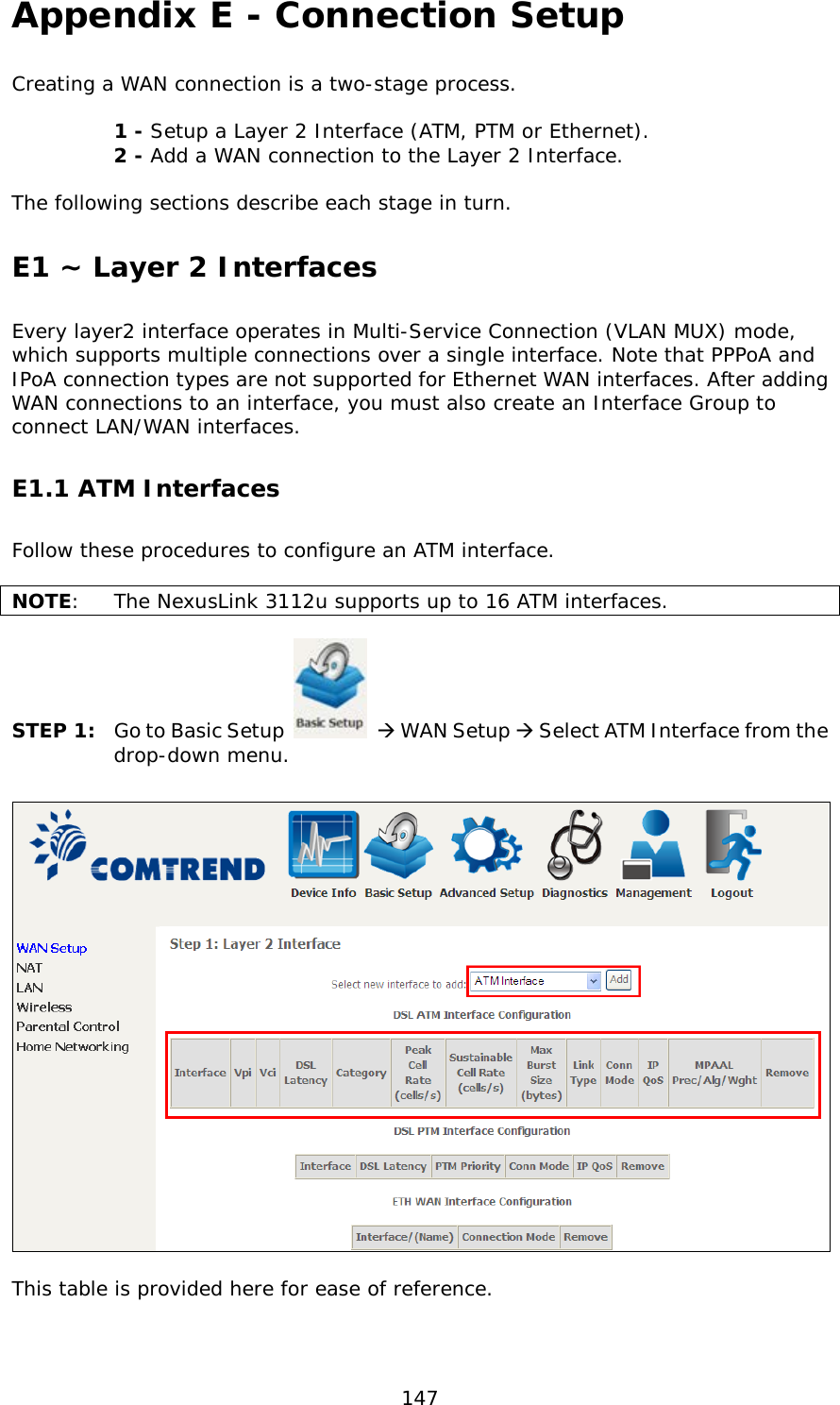  147 Appendix E - Connection Setup Creating a WAN connection is a two-stage process.    1 - Setup a Layer 2 Interface (ATM, PTM or Ethernet).   2 - Add a WAN connection to the Layer 2 Interface.  The following sections describe each stage in turn. E1 ~ Layer 2 Interfaces Every layer2 interface operates in Multi-Service Connection (VLAN MUX) mode, which supports multiple connections over a single interface. Note that PPPoA and IPoA connection types are not supported for Ethernet WAN interfaces. After adding WAN connections to an interface, you must also create an Interface Group to connect LAN/WAN interfaces.  E1.1 ATM Interfaces Follow these procedures to configure an ATM interface.  NOTE:  The NexusLink 3112u supports up to 16 ATM interfaces.   STEP 1: Go to Basic Setup   WAN Setup  Select ATM Interface from the drop-down menu.    This table is provided here for ease of reference.   