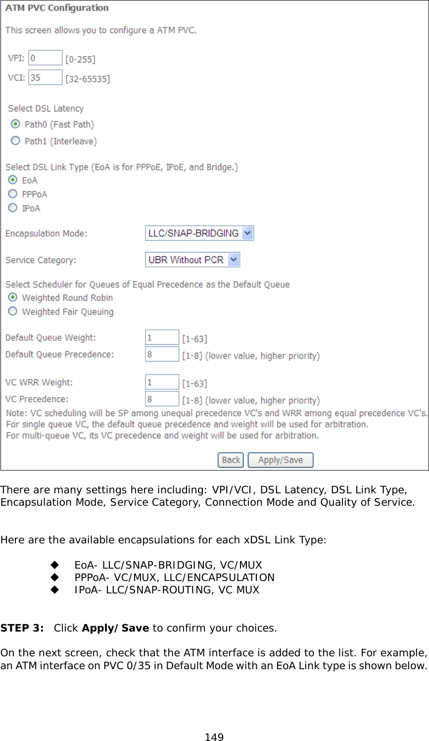  149   There are many settings here including: VPI/VCI, DSL Latency, DSL Link Type, Encapsulation Mode, Service Category, Connection Mode and Quality of Service.     Here are the available encapsulations for each xDSL Link Type:    EoA- LLC/SNAP-BRIDGING, VC/MUX   PPPoA- VC/MUX, LLC/ENCAPSULATION   IPoA- LLC/SNAP-ROUTING, VC MUX   STEP 3: Click Apply/Save to confirm your choices.   On the next screen, check that the ATM interface is added to the list. For example, an ATM interface on PVC 0/35 in Default Mode with an EoA Link type is shown below.    