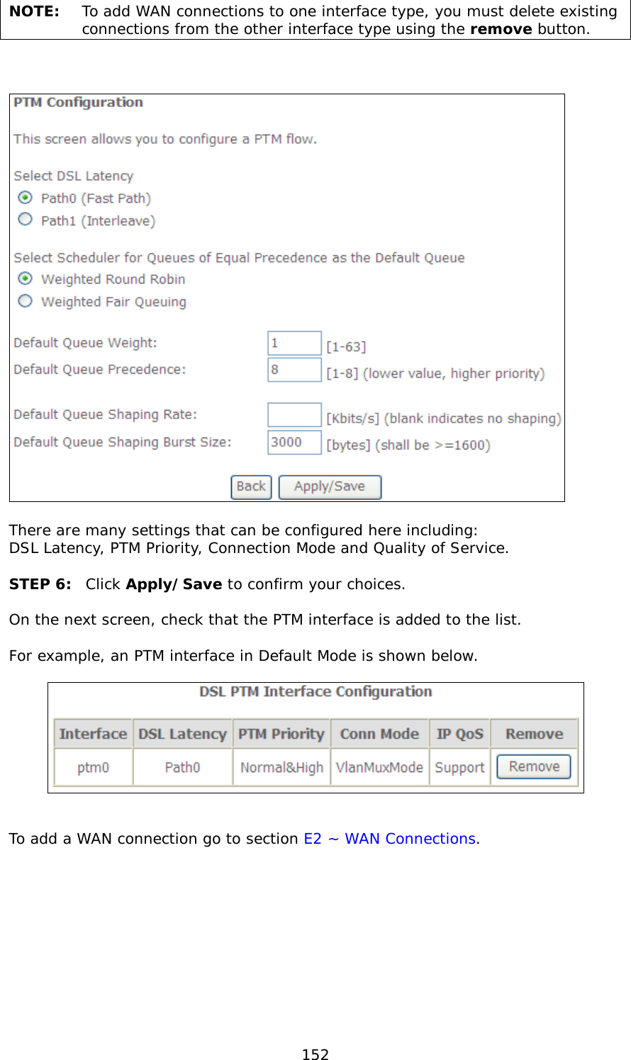  152 NOTE: To add WAN connections to one interface type, you must delete existing connections from the other interface type using the remove button.       There are many settings that can be configured here including:  DSL Latency, PTM Priority, Connection Mode and Quality of Service.  STEP 6: Click Apply/Save to confirm your choices.   On the next screen, check that the PTM interface is added to the list.   For example, an PTM interface in Default Mode is shown below.      To add a WAN connection go to section E2 ~ WAN Connections.  