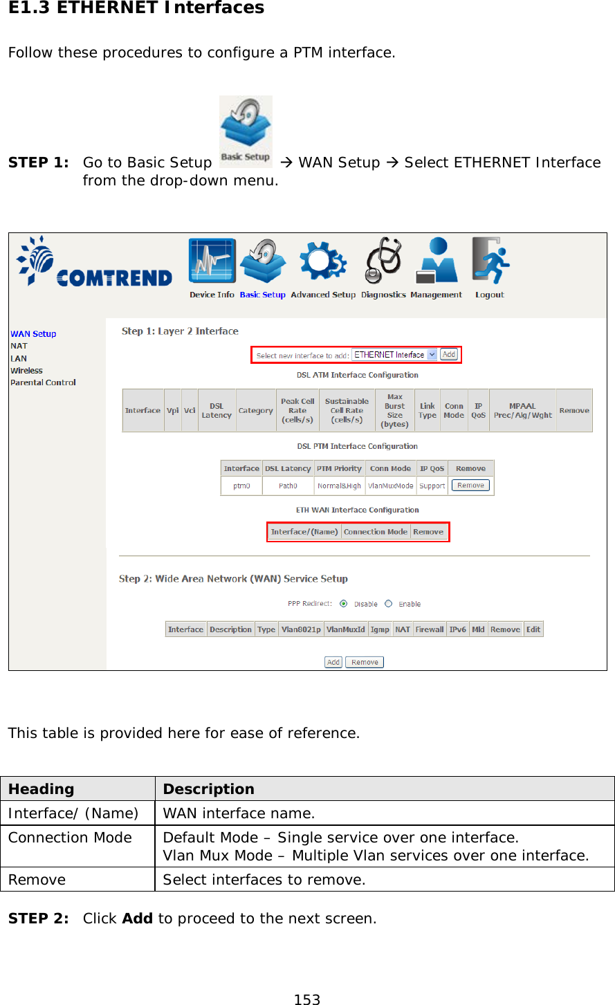  153 E1.3 ETHERNET Interfaces Follow these procedures to configure a PTM interface.     STEP 1:  Go to Basic Setup   WAN Setup  Select ETHERNET Interface from the drop-down menu.       This table is provided here for ease of reference.   Heading Description Interface/ (Name) WAN interface name. Connection Mode Default Mode – Single service over one interface. Vlan Mux Mode – Multiple Vlan services over one interface. Remove Select interfaces to remove.  STEP 2:  Click Add to proceed to the next screen.    