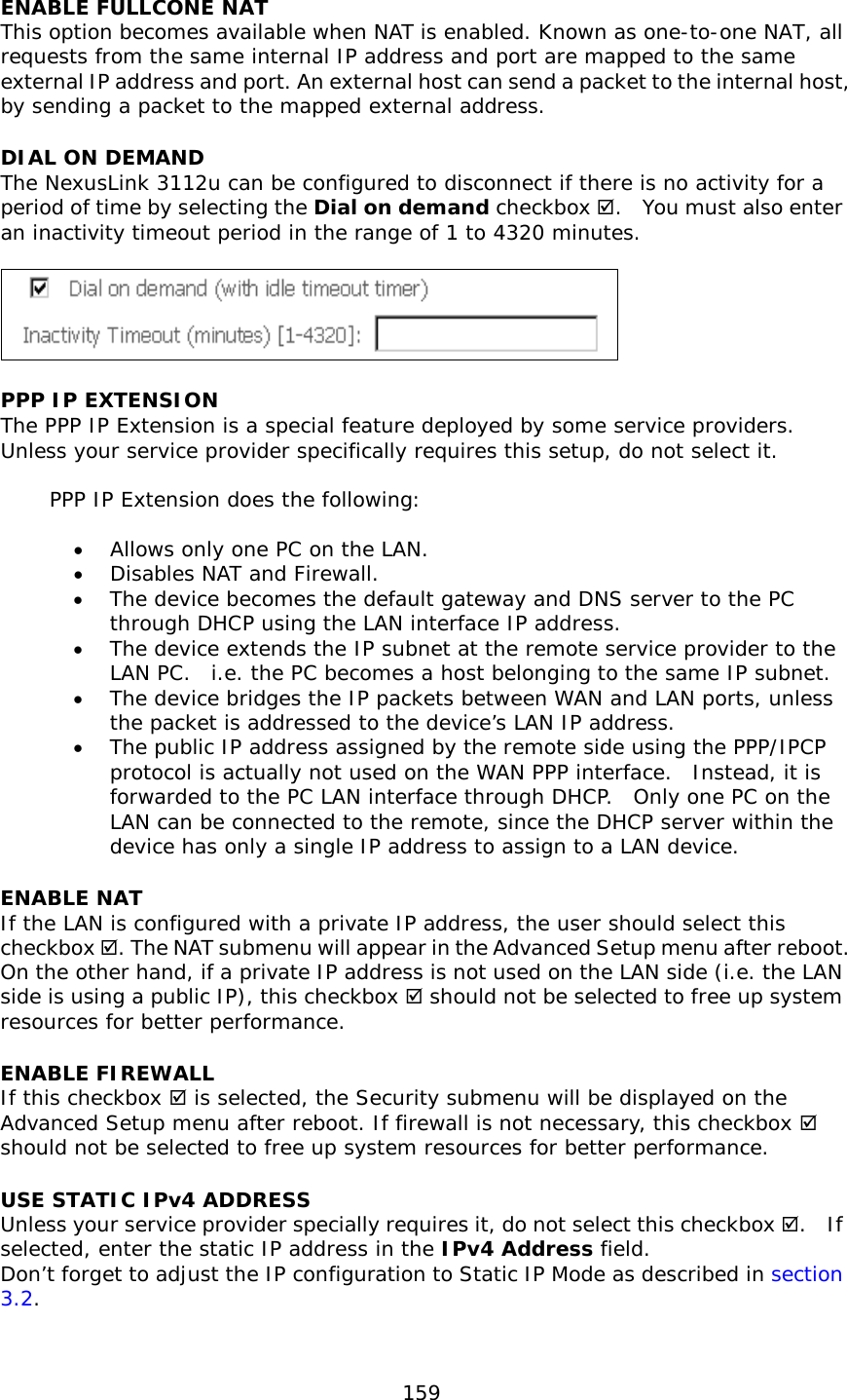  159  ENABLE FULLCONE NAT This option becomes available when NAT is enabled. Known as one-to-one NAT, all requests from the same internal IP address and port are mapped to the same external IP address and port. An external host can send a packet to the internal host, by sending a packet to the mapped external address. DIAL ON DEMAND The NexusLink 3112u can be configured to disconnect if there is no activity for a period of time by selecting the Dial on demand checkbox .  You must also enter an inactivity timeout period in the range of 1 to 4320 minutes.     PPP IP EXTENSION The PPP IP Extension is a special feature deployed by some service providers.  Unless your service provider specifically requires this setup, do not select it.   PPP IP Extension does the following:  •  Allows only one PC on the LAN. •  Disables NAT and Firewall. •  The device becomes the default gateway and DNS server to the PC through DHCP using the LAN interface IP address. •  The device extends the IP subnet at the remote service provider to the LAN PC.  i.e. the PC becomes a host belonging to the same IP subnet. •  The device bridges the IP packets between WAN and LAN ports, unless the packet is addressed to the device’s LAN IP address. •  The public IP address assigned by the remote side using the PPP/IPCP protocol is actually not used on the WAN PPP interface.  Instead, it is forwarded to the PC LAN interface through DHCP.  Only one PC on the LAN can be connected to the remote, since the DHCP server within the device has only a single IP address to assign to a LAN device. ENABLE NAT If the LAN is configured with a private IP address, the user should select this checkbox . The NAT submenu will appear in the Advanced Setup menu after reboot.   On the other hand, if a private IP address is not used on the LAN side (i.e. the LAN side is using a public IP), this checkbox  should not be selected to free up system resources for better performance.   ENABLE FIREWALL If this checkbox  is selected, the Security submenu will be displayed on the Advanced Setup menu after reboot. If firewall is not necessary, this checkbox  should not be selected to free up system resources for better performance.   USE STATIC IPv4 ADDRESS Unless your service provider specially requires it, do not select this checkbox .  If selected, enter the static IP address in the IPv4 Address field.  Don’t forget to adjust the IP configuration to Static IP Mode as described in section 3.2.  