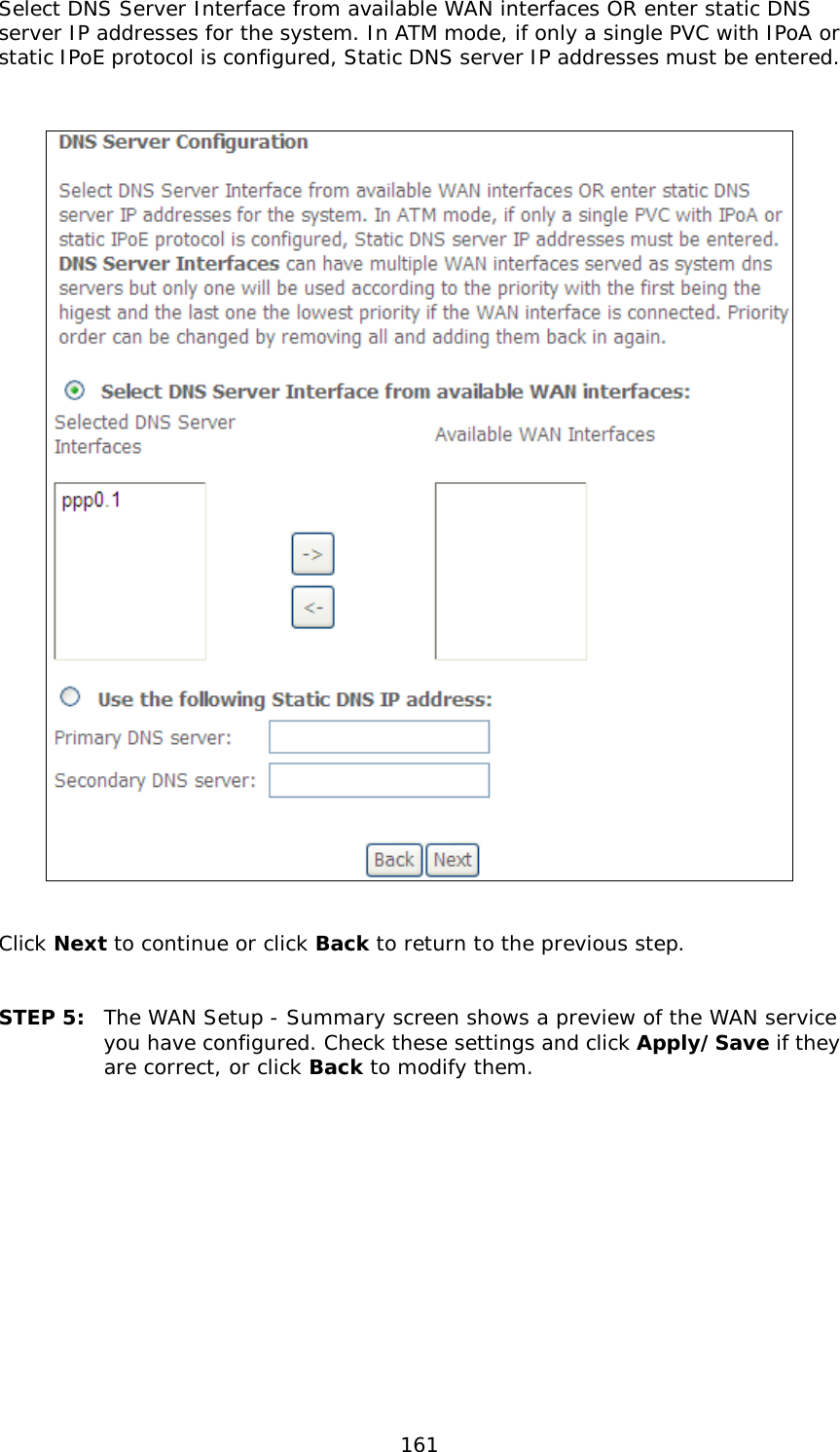  161 Select DNS Server Interface from available WAN interfaces OR enter static DNS server IP addresses for the system. In ATM mode, if only a single PVC with IPoA or static IPoE protocol is configured, Static DNS server IP addresses must be entered.      Click Next to continue or click Back to return to the previous step.   STEP 5: The WAN Setup - Summary screen shows a preview of the WAN service you have configured. Check these settings and click Apply/Save if they are correct, or click Back to modify them.              