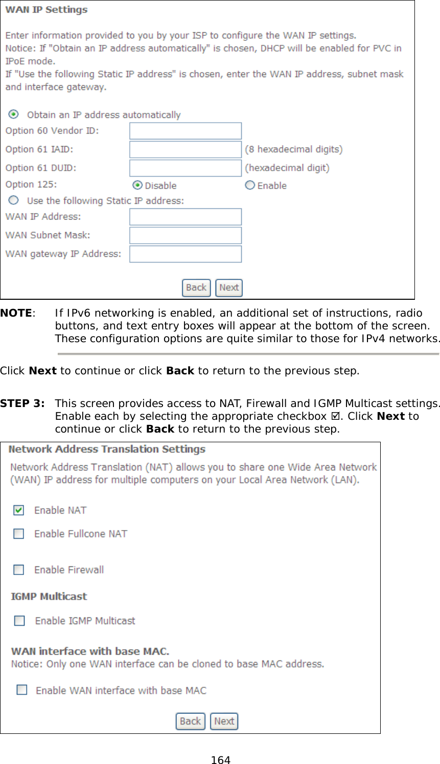  164  NOTE:  If IPv6 networking is enabled, an additional set of instructions, radio buttons, and text entry boxes will appear at the bottom of the screen.  These configuration options are quite similar to those for IPv4 networks.  Click Next to continue or click Back to return to the previous step.  STEP 3: This screen provides access to NAT, Firewall and IGMP Multicast settings. Enable each by selecting the appropriate checkbox . Click Next to continue or click Back to return to the previous step.  