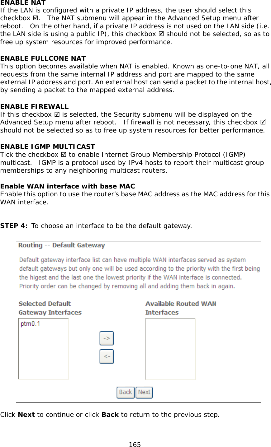  165  ENABLE NAT If the LAN is configured with a private IP address, the user should select this checkbox .  The NAT submenu will appear in the Advanced Setup menu after reboot.  On the other hand, if a private IP address is not used on the LAN side (i.e. the LAN side is using a public IP), this checkbox  should not be selected, so as to free up system resources for improved performance. ENABLE FULLCONE NAT   This option becomes available when NAT is enabled. Known as one-to-one NAT, all requests from the same internal IP address and port are mapped to the same external IP address and port. An external host can send a packet to the internal host, by sending a packet to the mapped external address. ENABLE FIREWALL If this checkbox  is selected, the Security submenu will be displayed on the Advanced Setup menu after reboot.  If firewall is not necessary, this checkbox  should not be selected so as to free up system resources for better performance.   ENABLE IGMP MULTICAST Tick the checkbox  to enable Internet Group Membership Protocol (IGMP) multicast.  IGMP is a protocol used by IPv4 hosts to report their multicast group memberships to any neighboring multicast routers.   Enable WAN interface with base MAC  Enable this option to use the router’s base MAC address as the MAC address for this WAN interface.   STEP 4: To choose an interface to be the default gateway.     Click Next to continue or click Back to return to the previous step.  