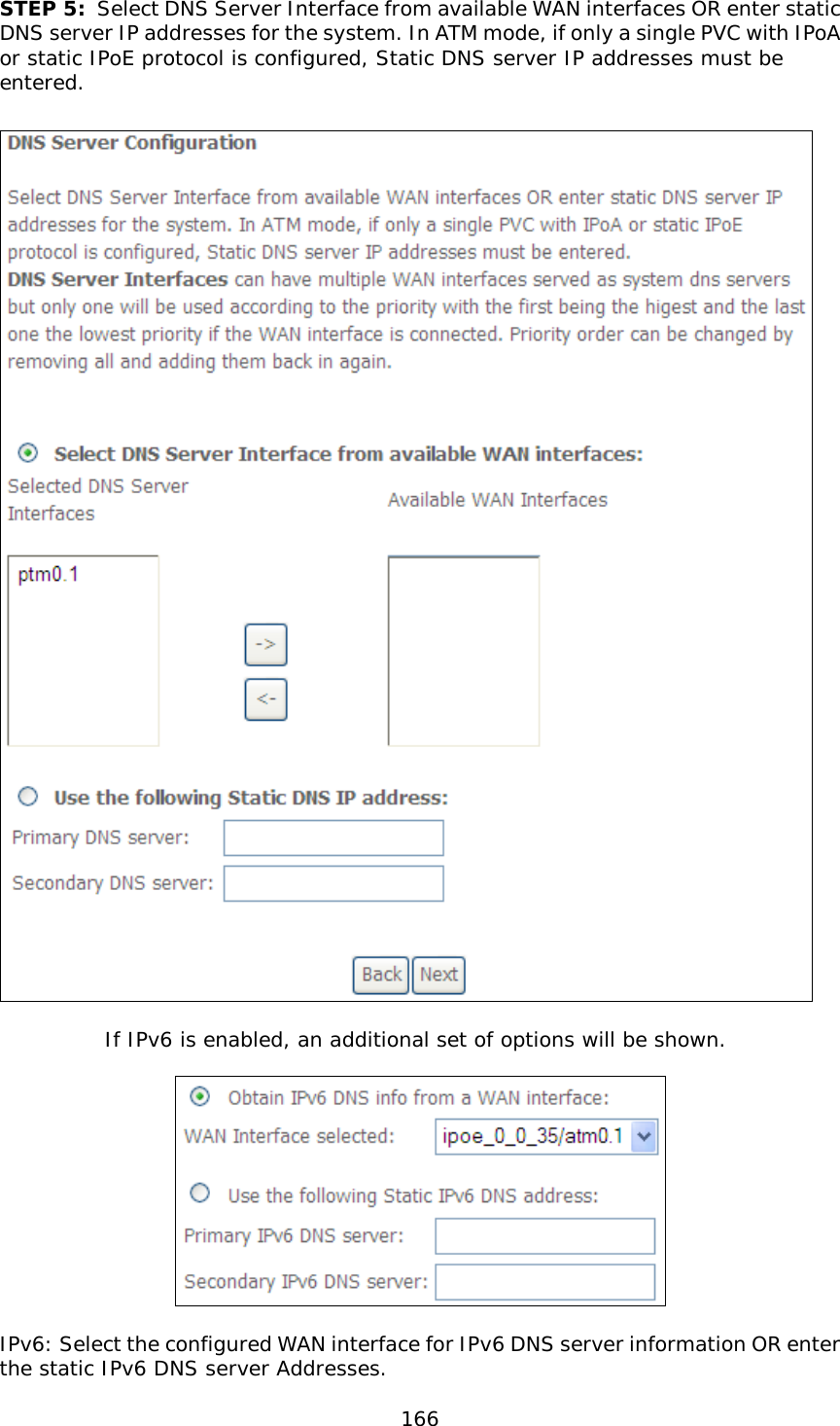  166  STEP 5: Select DNS Server Interface from available WAN interfaces OR enter static DNS server IP addresses for the system. In ATM mode, if only a single PVC with IPoA or static IPoE protocol is configured, Static DNS server IP addresses must be entered.     If IPv6 is enabled, an additional set of options will be shown.     IPv6: Select the configured WAN interface for IPv6 DNS server information OR enter the static IPv6 DNS server Addresses. 