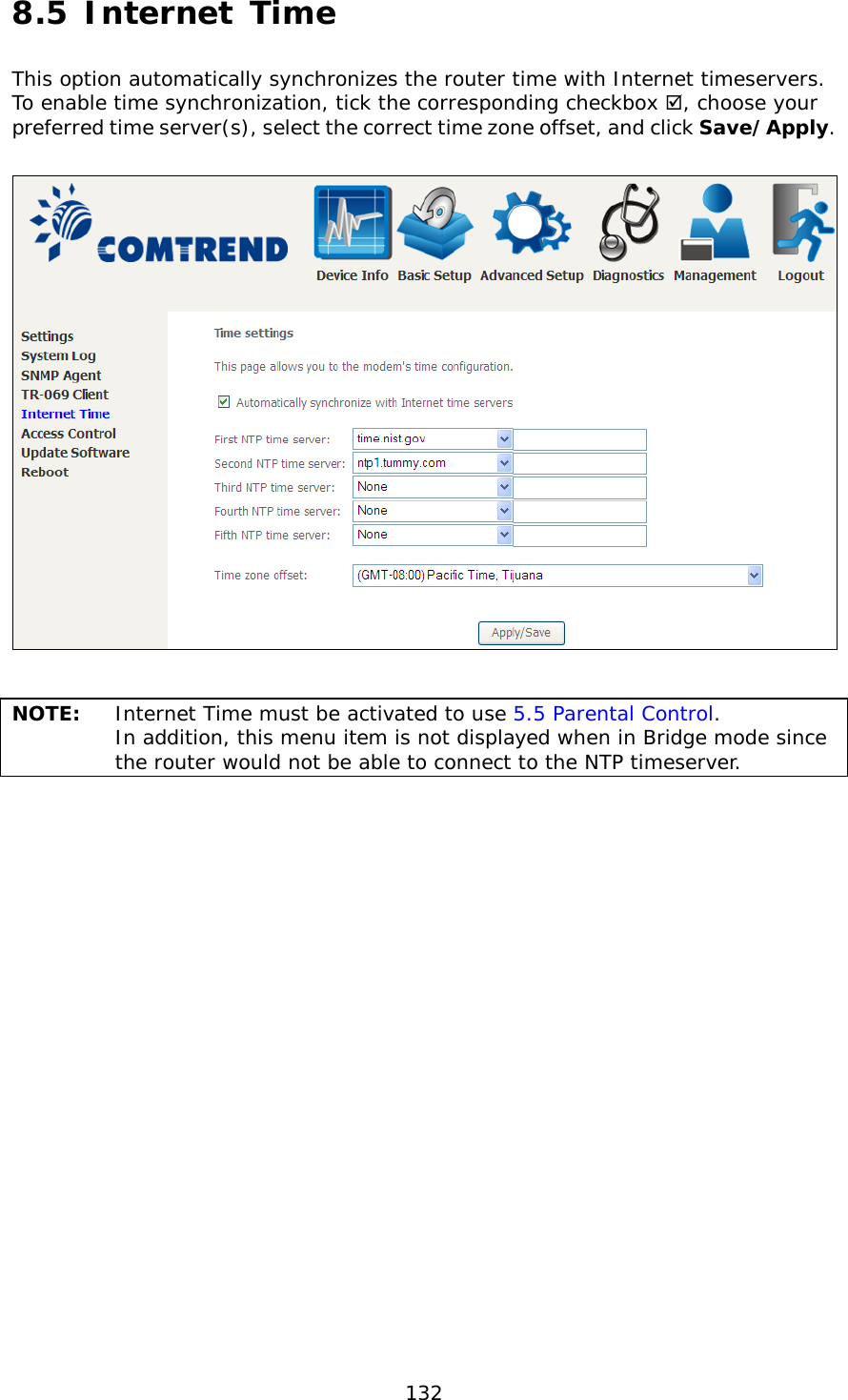  132 8.5 Internet Time This option automatically synchronizes the router time with Internet timeservers.  To enable time synchronization, tick the corresponding checkbox , choose your preferred time server(s), select the correct time zone offset, and click Save/Apply.     NOTE: Internet Time must be activated to use 5.5 Parental Control.  In addition, this menu item is not displayed when in Bridge mode since the router would not be able to connect to the NTP timeserver.    