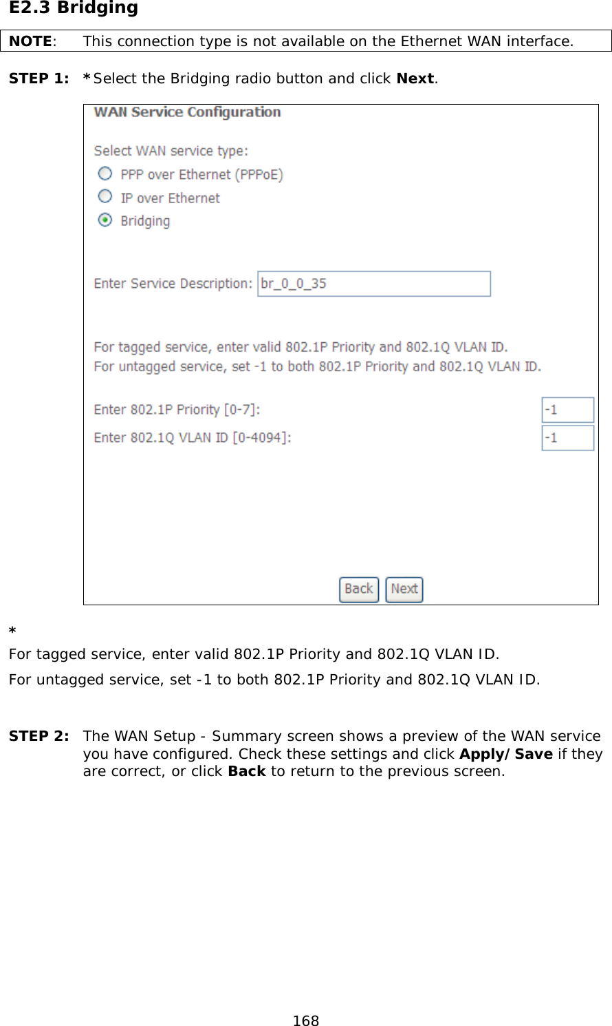  168 E2.3 Bridging NOTE:  This connection type is not available on the Ethernet WAN interface.  STEP 1:  *Select the Bridging radio button and click Next.        * For tagged service, enter valid 802.1P Priority and 802.1Q VLAN ID. For untagged service, set -1 to both 802.1P Priority and 802.1Q VLAN ID.   STEP 2: The WAN Setup - Summary screen shows a preview of the WAN service you have configured. Check these settings and click Apply/Save if they are correct, or click Back to return to the previous screen.             