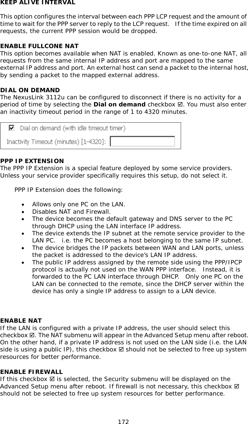  172 KEEP ALIVE INTERVAL  This option configures the interval between each PPP LCP request and the amount of time to wait for the PPP server to reply to the LCP request.  If the time expired on all requests, the current PPP session would be dropped. ENABLE FULLCONE NAT This option becomes available when NAT is enabled. Known as one-to-one NAT, all requests from the same internal IP address and port are mapped to the same external IP address and port. An external host can send a packet to the internal host, by sending a packet to the mapped external address. DIAL ON DEMAND The NexusLink 3112u can be configured to disconnect if there is no activity for a period of time by selecting the Dial on demand checkbox . You must also enter an inactivity timeout period in the range of 1 to 4320 minutes.     PPP IP EXTENSION The PPP IP Extension is a special feature deployed by some service providers.  Unless your service provider specifically requires this setup, do not select it.   PPP IP Extension does the following:  •  Allows only one PC on the LAN. •  Disables NAT and Firewall. •  The device becomes the default gateway and DNS server to the PC through DHCP using the LAN interface IP address. •  The device extends the IP subnet at the remote service provider to the LAN PC.  i.e. the PC becomes a host belonging to the same IP subnet. •  The device bridges the IP packets between WAN and LAN ports, unless the packet is addressed to the device’s LAN IP address. •  The public IP address assigned by the remote side using the PPP/IPCP protocol is actually not used on the WAN PPP interface.  Instead, it is forwarded to the PC LAN interface through DHCP.  Only one PC on the LAN can be connected to the remote, since the DHCP server within the device has only a single IP address to assign to a LAN device.   ENABLE NAT If the LAN is configured with a private IP address, the user should select this checkbox . The NAT submenu will appear in the Advanced Setup menu after reboot.   On the other hand, if a private IP address is not used on the LAN side (i.e. the LAN side is using a public IP), this checkbox  should not be selected to free up system resources for better performance.   ENABLE FIREWALL If this checkbox  is selected, the Security submenu will be displayed on the Advanced Setup menu after reboot. If firewall is not necessary, this checkbox  should not be selected to free up system resources for better performance.   