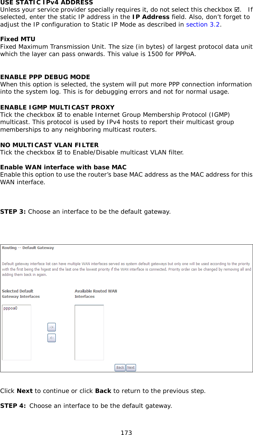  173 USE STATIC IPv4 ADDRESS Unless your service provider specially requires it, do not select this checkbox .  If selected, enter the static IP address in the IP Address field. Also, don’t forget to adjust the IP configuration to Static IP Mode as described in section 3.2.  Fixed MTU Fixed Maximum Transmission Unit. The size (in bytes) of largest protocol data unit which the layer can pass onwards. This value is 1500 for PPPoA.  ENABLE PPP DEBUG MODE When this option is selected, the system will put more PPP connection information into the system log. This is for debugging errors and not for normal usage. ENABLE IGMP MULTICAST PROXY Tick the checkbox  to enable Internet Group Membership Protocol (IGMP) multicast. This protocol is used by IPv4 hosts to report their multicast group memberships to any neighboring multicast routers. NO MULTICAST VLAN FILTER  Tick the checkbox  to Enable/Disable multicast VLAN filter.  Enable WAN interface with base MAC  Enable this option to use the router’s base MAC address as the MAC address for this WAN interface.    STEP 3: Choose an interface to be the default gateway.       Click Next to continue or click Back to return to the previous step.  STEP 4: Choose an interface to be the default gateway.  