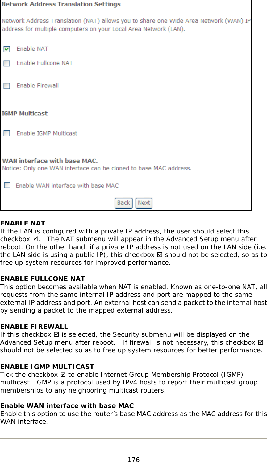  176  ENABLE NAT If the LAN is configured with a private IP address, the user should select this checkbox .  The NAT submenu will appear in the Advanced Setup menu after reboot. On the other hand, if a private IP address is not used on the LAN side (i.e. the LAN side is using a public IP), this checkbox  should not be selected, so as to free up system resources for improved performance. ENABLE FULLCONE NAT This option becomes available when NAT is enabled. Known as one-to-one NAT, all requests from the same internal IP address and port are mapped to the same external IP address and port. An external host can send a packet to the internal host by sending a packet to the mapped external address. ENABLE FIREWALL If this checkbox  is selected, the Security submenu will be displayed on the Advanced Setup menu after reboot.  If firewall is not necessary, this checkbox  should not be selected so as to free up system resources for better performance.   ENABLE IGMP MULTICAST Tick the checkbox  to enable Internet Group Membership Protocol (IGMP) multicast. IGMP is a protocol used by IPv4 hosts to report their multicast group memberships to any neighboring multicast routers.   Enable WAN interface with base MAC  Enable this option to use the router’s base MAC address as the MAC address for this WAN interface.    