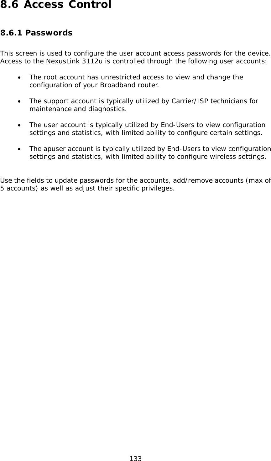  133 8.6 Access Control 8.6.1 Passwords This screen is used to configure the user account access passwords for the device.  Access to the NexusLink 3112u is controlled through the following user accounts:  • The root account has unrestricted access to view and change the configuration of your Broadband router.  • The support account is typically utilized by Carrier/ISP technicians for maintenance and diagnostics.  • The user account is typically utilized by End-Users to view configuration settings and statistics, with limited ability to configure certain settings.  • The apuser account is typically utilized by End-Users to view configuration settings and statistics, with limited ability to configure wireless settings.   Use the fields to update passwords for the accounts, add/remove accounts (max of 5 accounts) as well as adjust their specific privileges.    