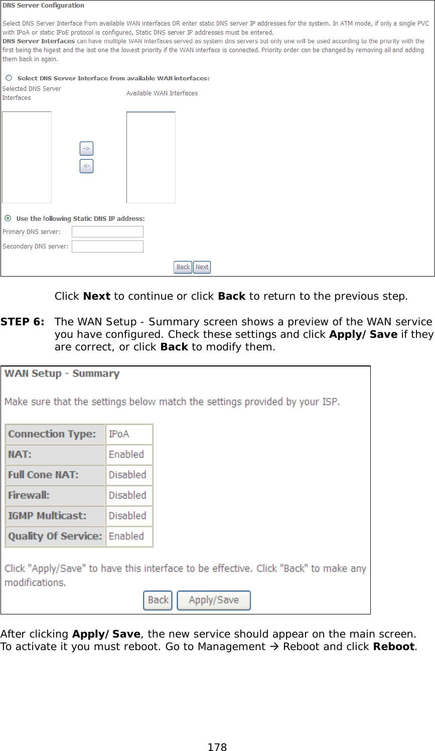  178    Click Next to continue or click Back to return to the previous step.  STEP 6:  The WAN Setup - Summary screen shows a preview of the WAN service you have configured. Check these settings and click Apply/Save if they are correct, or click Back to modify them.    After clicking Apply/Save, the new service should appear on the main screen.  To activate it you must reboot. Go to Management  Reboot and click Reboot.       