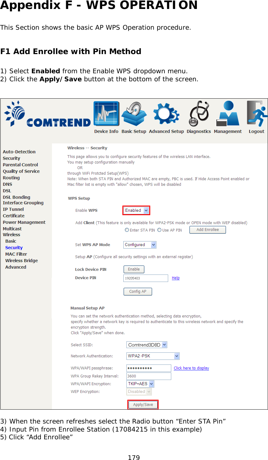  179 Appendix F - WPS OPERATION This Section shows the basic AP WPS Operation procedure.   F1 Add Enrollee with Pin Method  1) Select Enabled from the Enable WPS dropdown menu. 2) Click the Apply/Save button at the bottom of the screen.     3) When the screen refreshes select the Radio button “Enter STA Pin” 4) Input Pin from Enrollee Station (17084215 in this example)   5) Click “Add Enrollee” 