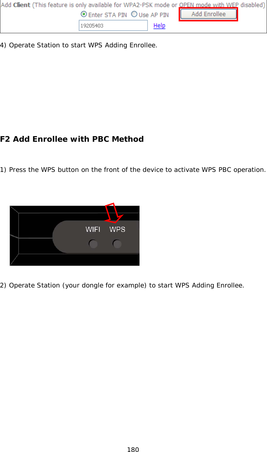  180    4) Operate Station to start WPS Adding Enrollee.              F2 Add Enrollee with PBC Method   1) Press the WPS button on the front of the device to activate WPS PBC operation.      2) Operate Station (your dongle for example) to start WPS Adding Enrollee.          