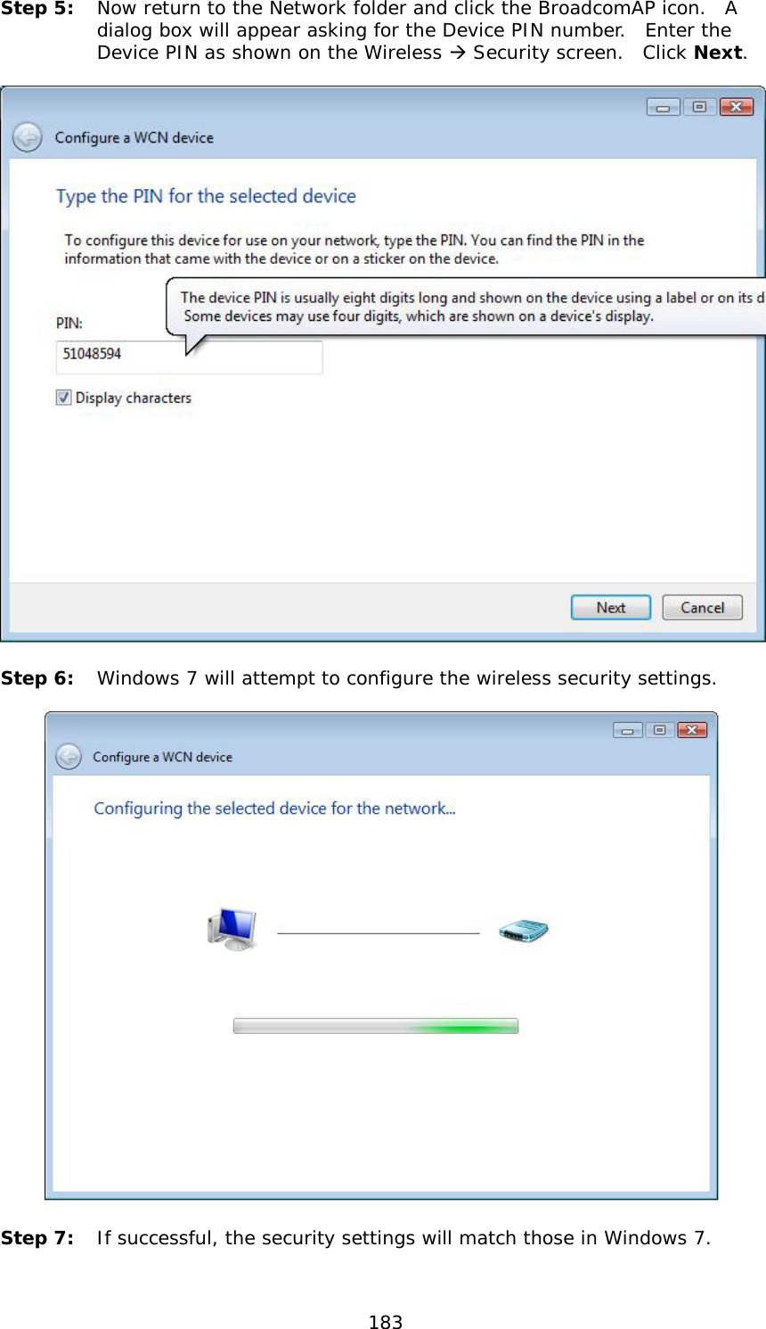  183 Step 5: Now return to the Network folder and click the BroadcomAP icon.  A dialog box will appear asking for the Device PIN number.  Enter the Device PIN as shown on the Wireless  Security screen.  Click Next.      Step 6: Windows 7 will attempt to configure the wireless security settings.     Step 7: If successful, the security settings will match those in Windows 7. 