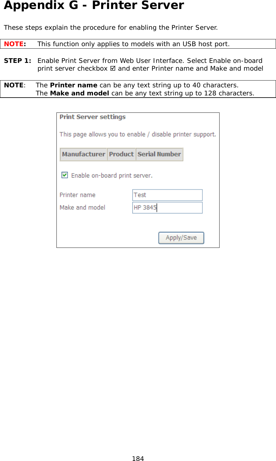  184 Appendix G - Printer Server These steps explain the procedure for enabling the Printer Server.   NOTE:  This function only applies to models with an USB host port.  STEP 1:  Enable Print Server from Web User Interface. Select Enable on-board print server checkbox  and enter Printer name and Make and model  NOTE:  The Printer name can be any text string up to 40 characters.    The Make and model can be any text string up to 128 characters.    