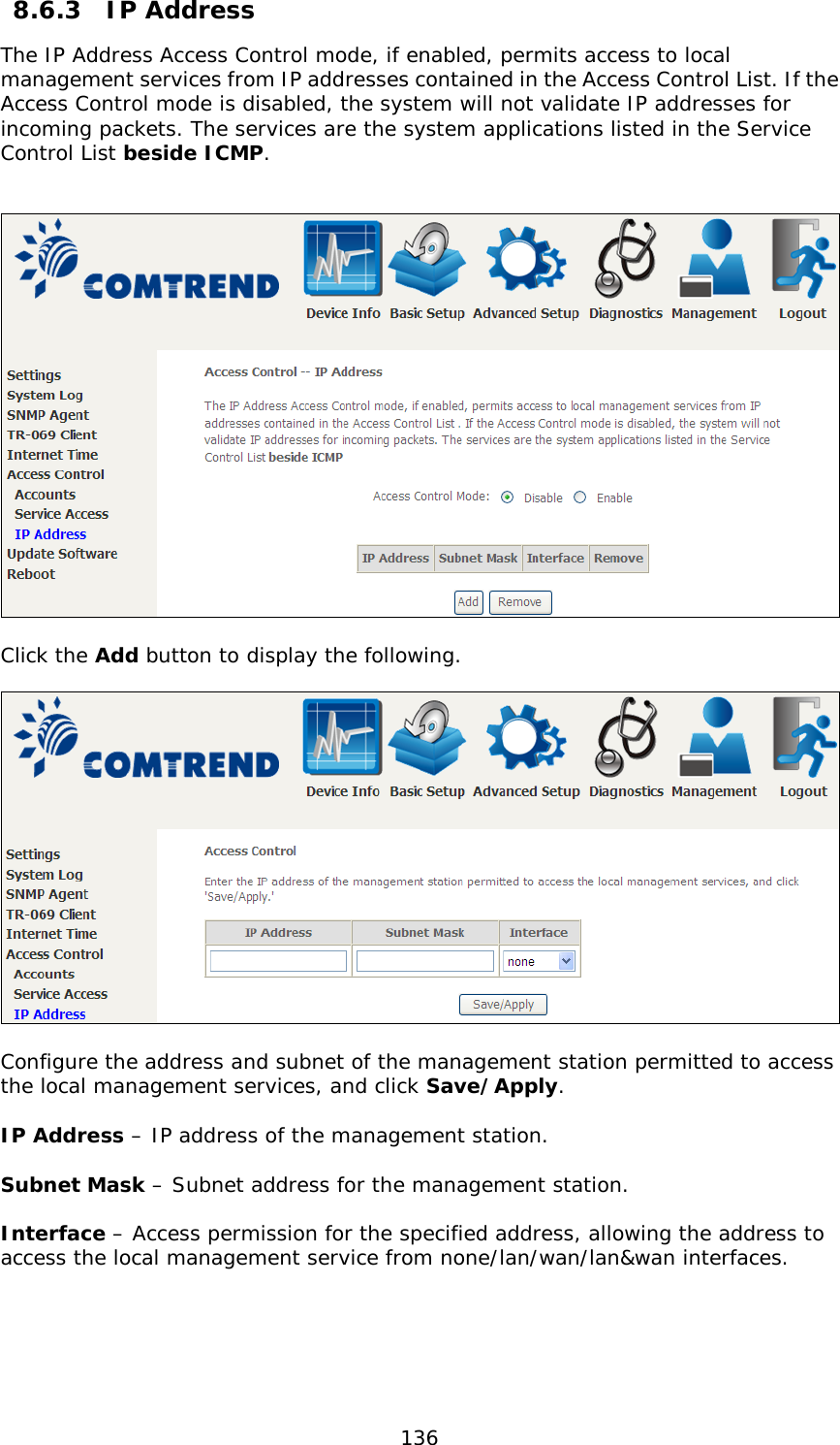  136  8.6.3  IP Address The IP Address Access Control mode, if enabled, permits access to local management services from IP addresses contained in the Access Control List. If the Access Control mode is disabled, the system will not validate IP addresses for incoming packets. The services are the system applications listed in the Service Control List beside ICMP.     Click the Add button to display the following.    Configure the address and subnet of the management station permitted to access the local management services, and click Save/Apply.  IP Address – IP address of the management station.  Subnet Mask – Subnet address for the management station.  Interface – Access permission for the specified address, allowing the address to access the local management service from none/lan/wan/lan&amp;wan interfaces.  