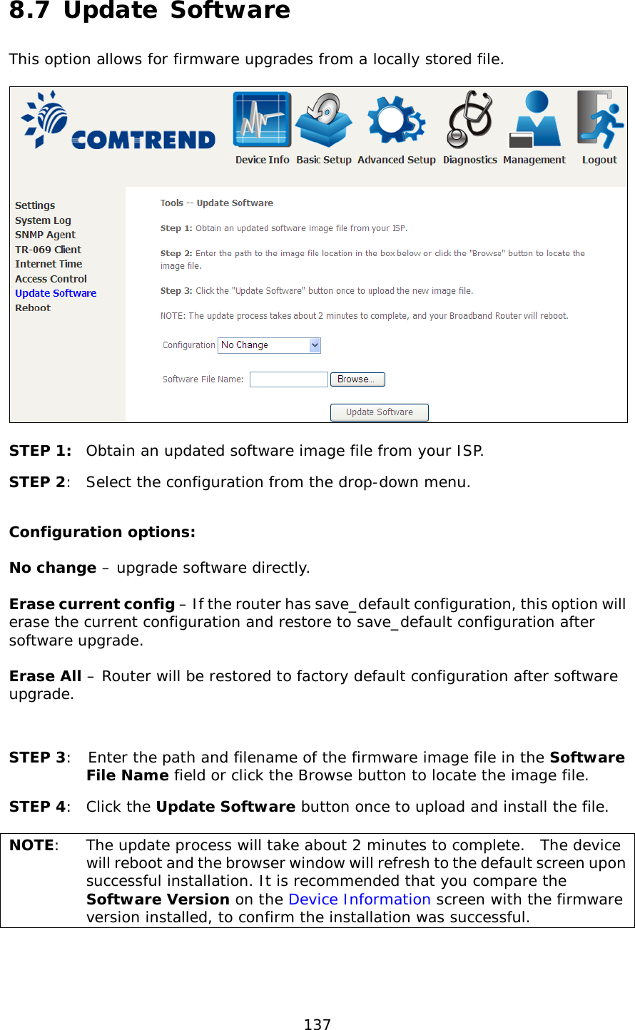  137  8.7 Update Software This option allows for firmware upgrades from a locally stored file.    STEP 1: Obtain an updated software image file from your ISP. STEP 2:  Select the configuration from the drop-down menu.  Configuration options:   No change – upgrade software directly.  Erase current config – If the router has save_default configuration, this option will erase the current configuration and restore to save_default configuration after software upgrade.  Erase All – Router will be restored to factory default configuration after software upgrade.  STEP 3:  Enter the path and filename of the firmware image file in the Software File Name field or click the Browse button to locate the image file. STEP 4:  Click the Update Software button once to upload and install the file.  NOTE:  The update process will take about 2 minutes to complete.  The device will reboot and the browser window will refresh to the default screen upon successful installation. It is recommended that you compare the Software Version on the Device Information screen with the firmware version installed, to confirm the installation was successful.   