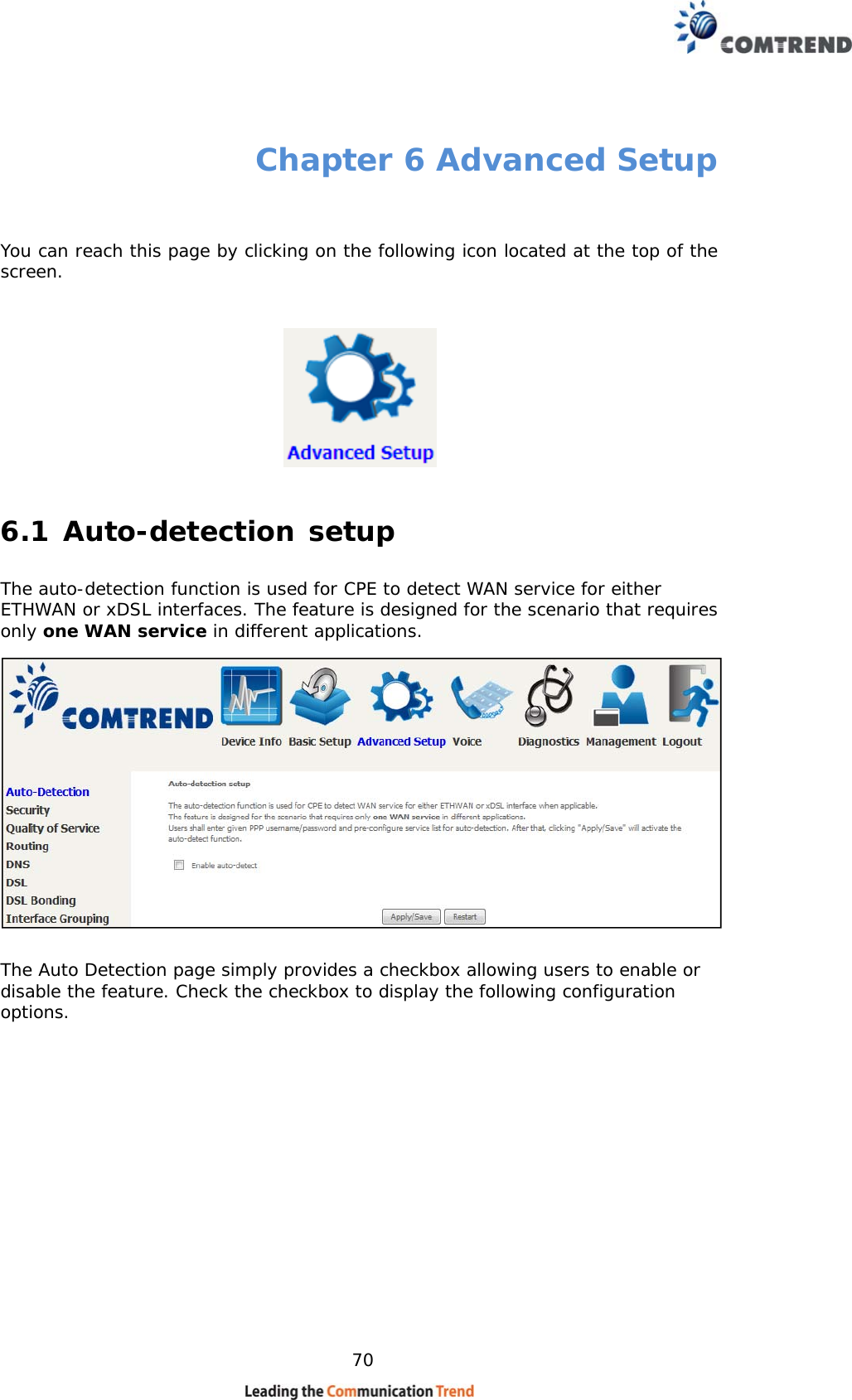    70 Chapter 6 Advanced Setup  You can reach this page by clicking on the following icon located at the top of the screen.  6.1 Auto-detection setup The auto-detection function is used for CPE to detect WAN service for either ETHWAN or xDSL interfaces. The feature is designed for the scenario that requires only one WAN service in different applications.   The Auto Detection page simply provides a checkbox allowing users to enable or disable the feature. Check the checkbox to display the following configuration options.            