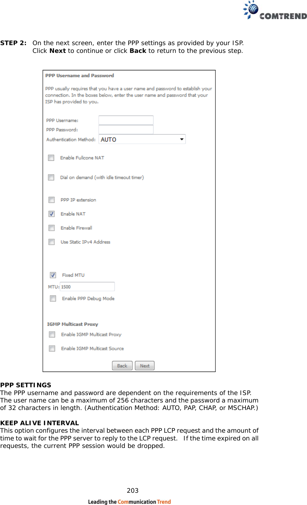    203 STEP 2:  On the next screen, enter the PPP settings as provided by your ISP.  Click Next to continue or click Back to return to the previous step.      PPP SETTINGS The PPP username and password are dependent on the requirements of the ISP.  The user name can be a maximum of 256 characters and the password a maximum of 32 characters in length. (Authentication Method: AUTO, PAP, CHAP, or MSCHAP.)  KEEP ALIVE INTERVAL This option configures the interval between each PPP LCP request and the amount of time to wait for the PPP server to reply to the LCP request.   If the time expired on all requests, the current PPP session would be dropped.   