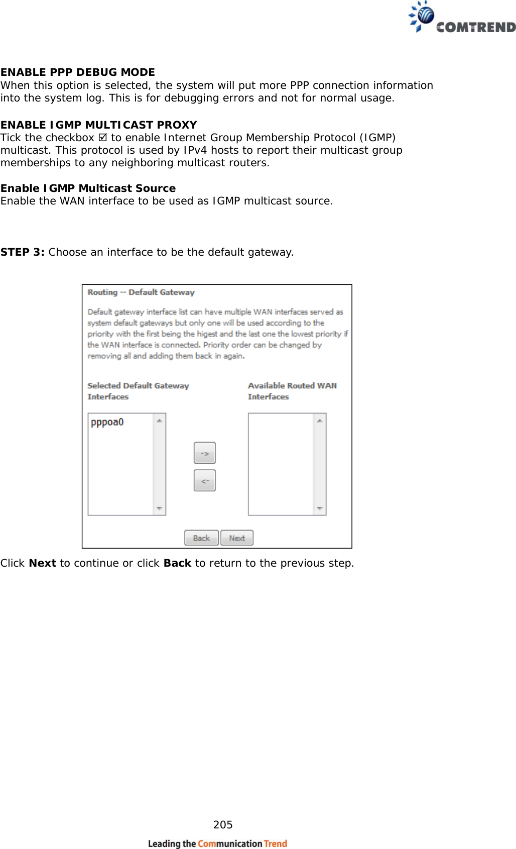    205 ENABLE PPP DEBUG MODE When this option is selected, the system will put more PPP connection information into the system log. This is for debugging errors and not for normal usage. ENABLE IGMP MULTICAST PROXY Tick the checkbox  to enable Internet Group Membership Protocol (IGMP) multicast. This protocol is used by IPv4 hosts to report their multicast group memberships to any neighboring multicast routers.  Enable IGMP Multicast Source Enable the WAN interface to be used as IGMP multicast source.     STEP 3: Choose an interface to be the default gateway.   Click Next to continue or click Back to return to the previous step.    