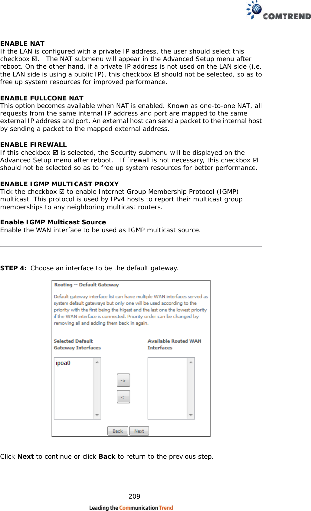    209 ENABLE NAT If the LAN is configured with a private IP address, the user should select this checkbox .  The NAT submenu will appear in the Advanced Setup menu after reboot. On the other hand, if a private IP address is not used on the LAN side (i.e. the LAN side is using a public IP), this checkbox  should not be selected, so as to free up system resources for improved performance. ENABLE FULLCONE NAT This option becomes available when NAT is enabled. Known as one-to-one NAT, all requests from the same internal IP address and port are mapped to the same external IP address and port. An external host can send a packet to the internal host by sending a packet to the mapped external address. ENABLE FIREWALL If this checkbox  is selected, the Security submenu will be displayed on the Advanced Setup menu after reboot.  If firewall is not necessary, this checkbox  should not be selected so as to free up system resources for better performance.   ENABLE IGMP MULTICAST PROXY Tick the checkbox  to enable Internet Group Membership Protocol (IGMP) multicast. This protocol is used by IPv4 hosts to report their multicast group memberships to any neighboring multicast routers.  Enable IGMP Multicast Source Enable the WAN interface to be used as IGMP multicast source.      STEP 4:  Choose an interface to be the default gateway.      Click Next to continue or click Back to return to the previous step.   