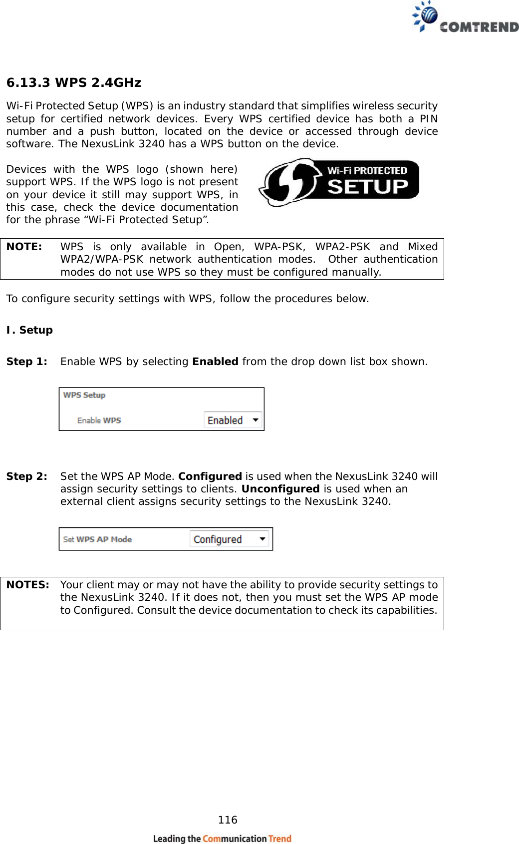    116 6.13.3 WPS 2.4GHz Wi-Fi Protected Setup (WPS) is an industry standard that simplifies wireless security setup for certified network devices. Every WPS certified device has both a PIN number and a push button, located on the device or accessed through device software. The NexusLink 3240 has a WPS button on the device.  Devices with the WPS logo (shown here) support WPS. If the WPS logo is not present on your device it still may support WPS, in this case, check the device documentation for the phrase “Wi-Fi Protected Setup”.  NOTE:  WPS is only available in Open, WPA-PSK, WPA2-PSK and Mixed WPA2/WPA-PSK network authentication modes.  Other authentication modes do not use WPS so they must be configured manually.  To configure security settings with WPS, follow the procedures below.  I. Setup Step 1:  Enable WPS by selecting Enabled from the drop down list box shown.       Step 2:  Set the WPS AP Mode. Configured is used when the NexusLink 3240 will assign security settings to clients. Unconfigured is used when an external client assigns security settings to the NexusLink 3240.      NOTES:  Your client may or may not have the ability to provide security settings to the NexusLink 3240. If it does not, then you must set the WPS AP mode to Configured. Consult the device documentation to check its capabilities.           