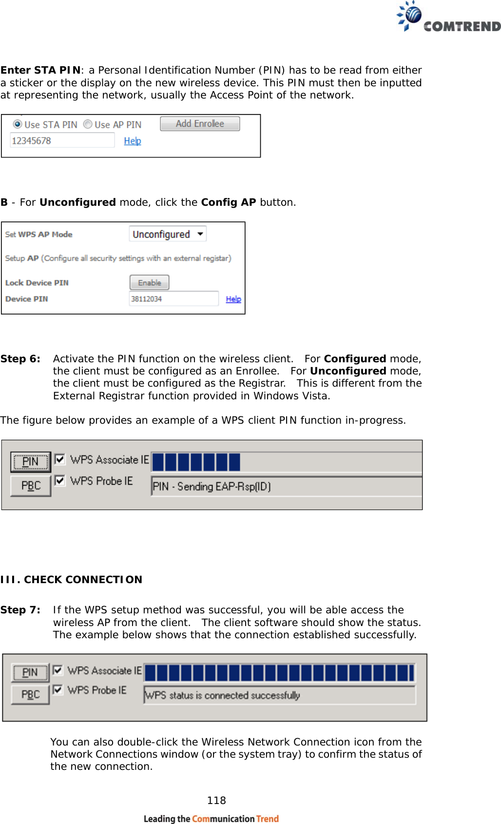    118 Enter STA PIN: a Personal Identification Number (PIN) has to be read from either a sticker or the display on the new wireless device. This PIN must then be inputted at representing the network, usually the Access Point of the network.      B - For Unconfigured mode, click the Config AP button.        Step 6:  Activate the PIN function on the wireless client.  For Configured mode, the client must be configured as an Enrollee.  For Unconfigured mode, the client must be configured as the Registrar.  This is different from the External Registrar function provided in Windows Vista.     The figure below provides an example of a WPS client PIN function in-progress.     III. CHECK CONNECTION Step 7:  If the WPS setup method was successful, you will be able access the wireless AP from the client.  The client software should show the status.  The example below shows that the connection established successfully.      You can also double-click the Wireless Network Connection icon from the Network Connections window (or the system tray) to confirm the status of the new connection.   