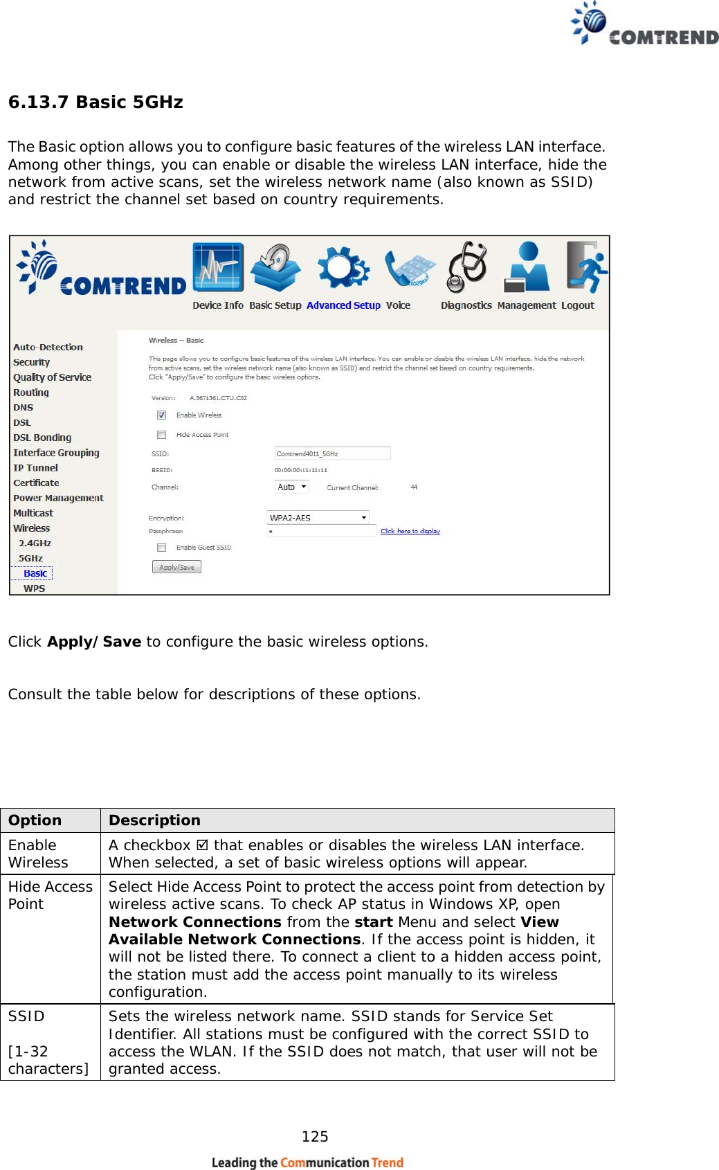    125 6.13.7 Basic 5GHz The Basic option allows you to configure basic features of the wireless LAN interface. Among other things, you can enable or disable the wireless LAN interface, hide the network from active scans, set the wireless network name (also known as SSID) and restrict the channel set based on country requirements.     Click Apply/Save to configure the basic wireless options.   Consult the table below for descriptions of these options.       Option  Description Enable Wireless  A checkbox  that enables or disables the wireless LAN interface.  When selected, a set of basic wireless options will appear. Hide Access Point  Select Hide Access Point to protect the access point from detection by wireless active scans. To check AP status in Windows XP, open Network Connections from the start Menu and select View Available Network Connections. If the access point is hidden, it will not be listed there. To connect a client to a hidden access point, the station must add the access point manually to its wireless configuration.   SSID  [1-32 characters] Sets the wireless network name. SSID stands for Service Set Identifier. All stations must be configured with the correct SSID to access the WLAN. If the SSID does not match, that user will not be granted access.   