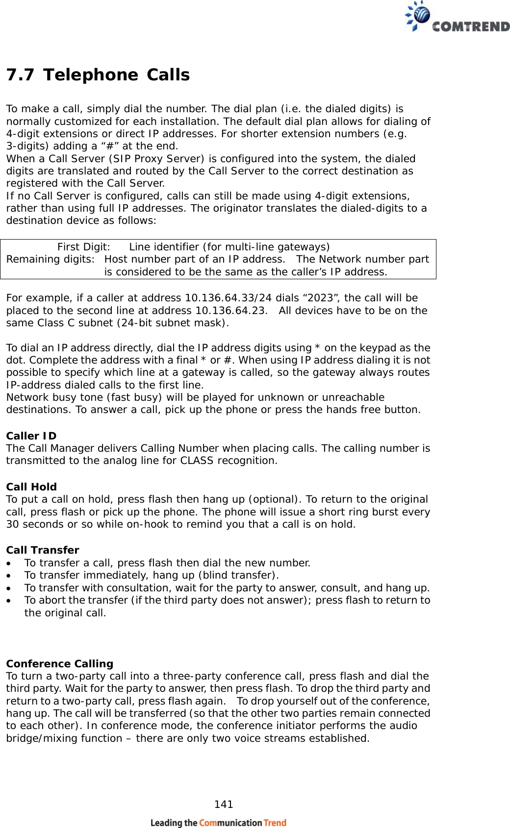    141 7.7 Telephone Calls To make a call, simply dial the number. The dial plan (i.e. the dialed digits) is normally customized for each installation. The default dial plan allows for dialing of 4-digit extensions or direct IP addresses. For shorter extension numbers (e.g. 3-digits) adding a “#” at the end. When a Call Server (SIP Proxy Server) is configured into the system, the dialed digits are translated and routed by the Call Server to the correct destination as registered with the Call Server. If no Call Server is configured, calls can still be made using 4-digit extensions, rather than using full IP addresses. The originator translates the dialed-digits to a destination device as follows:            First Digit:  Line identifier (for multi-line gateways) Remaining digits:  Host number part of an IP address.  The Network number part is considered to be the same as the caller’s IP address.  For example, if a caller at address 10.136.64.33/24 dials “2023”, the call will be placed to the second line at address 10.136.64.23.  All devices have to be on the same Class C subnet (24-bit subnet mask).  To dial an IP address directly, dial the IP address digits using * on the keypad as the dot. Complete the address with a final * or #. When using IP address dialing it is not possible to specify which line at a gateway is called, so the gateway always routes IP-address dialed calls to the first line. Network busy tone (fast busy) will be played for unknown or unreachable destinations. To answer a call, pick up the phone or press the hands free button. Caller ID The Call Manager delivers Calling Number when placing calls. The calling number is transmitted to the analog line for CLASS recognition. Call Hold To put a call on hold, press flash then hang up (optional). To return to the original call, press flash or pick up the phone. The phone will issue a short ring burst every 30 seconds or so while on-hook to remind you that a call is on hold. Call Transfer •  To transfer a call, press flash then dial the new number. •  To transfer immediately, hang up (blind transfer). •  To transfer with consultation, wait for the party to answer, consult, and hang up. •  To abort the transfer (if the third party does not answer); press flash to return to the original call.   Conference Calling To turn a two-party call into a three-party conference call, press flash and dial the third party. Wait for the party to answer, then press flash. To drop the third party and return to a two-party call, press flash again.    To drop yourself out of the conference, hang up. The call will be transferred (so that the other two parties remain connected to each other). In conference mode, the conference initiator performs the audio bridge/mixing function – there are only two voice streams established.  